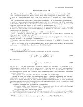 2.4 Fast matrix multiplication
Exercises for section 2.3
1. Let G be a cycle of n vertices. What is the size of the largest independent set of vertices in V (G)?
2. Let G be a path of n vertices. What is the size of the largest independent set of vertices in V (G)?
3. Let G be a connected graph in which every vertex has degree 2. What must such a graph consist of?
Prove.
4. Let G be a connected graph in which every vertex has degree ≤ 2. What must such a graph look like?
5. Let G be a not-necessarily-connected graph in which every vertex has degree ≤ 2. What must such a
graph look like? What is the size of the largest independent set of vertices in such a graph? How long would
it take you to calculate that number for such a graph G? How would you do it?
6. Write out algorithm maxset3, which ﬁnds the size of the largest independent set of vertices in a graph.
Its trivial case will occur if G has no vertex of degree ≥ 3. Otherwise, it will choose a vertex v∗
of degree
≥ 3 and proceed as in maxset2.
7. Analyze the complexity of your algorithm maxset3 from exercise 6 above.
8. Use (2.3.4) to prove by induction that P(K; G) is a polynomial in K of degree |V (G)|. Then show that
if G is a tree then P(K; G) = K(K − 1)|V (G)|−1
.
9. Write out an algorithm that will change the vertex adjacency matrix of a graph G to the vertex adjacency
matrix of the graph G/{e}, where e is a given edge of G.
10. How many edges must G have before the second quantity inside the ‘O’ in (2.3.12) is the smaller of the
two?
11. Let α(G) be the size of the largest independent set of vertices of a graph G, let χ(G) be its chromatic
number, and let n = |V (G)|. Show that, for every G, α(G) ≥ n/χ(G).
2.4 Fast matrix multiplication
Everybody knows how to multiply two 2 × 2 matrices. If we want to calculate
c11 c12
c21 c22
=
a11 a12
a21 a22
b11 b12
b21 b22
(2.4.1)
then, ‘of course,’
ci,j =
2
k=1
ai,kbk,j (i, j = 1, 2). (2.4.2)
Now look at (2.4.2) a little more closely. In order to calculate each one of the 4 ci,j’s we have to do 2
multiplications of numbers. The cost of multiplying two 2 × 2 matrices is therefore 8 multiplications of
numbers. If we measure the cost in units of additions of numbers, the cost is 4 such additions. Hence, the
matrix multiplication method that is shown in (2.4.1) has a complexity of 8 multiplications of numbers and
4 additions of numbers.
This may seem rather unstartling, but the best ideas often have humble origins.
Suppose we could ﬁnd another way of multiplying two 2 × 2 matrices in which the cost was only 7
multiplications of numbers, together with more than 4 additions of numbers. Would that be a cause for
dancing in the streets, or would it be just a curiosity, of little importance? In fact, it would be extremely
important, and the consequences of such a step were fully appreciated only in 1969 by V. Strassen, to whom
the ideas that we are now discussing are due.*
What we’re going to do next in this section is the following:
(a) describe another way of multiplying two 2 × 2 matrices in which the cost will be only 7 multipli-
cations of numbers plus a bunch of additions of numbers, and
(b) convince you that it was worth the trouble.
The usefulness of the idea stems from the following amazing fact: if two 2×2 matrices can be multiplied
with only 7 multiplications of numbers, then two N × N matrices can be multiplied using only O(N2.81...
)
* V. Strassen, Gaussian elimination is not optimal, Numerische Math. 13 (1969), 354-6.
47
 