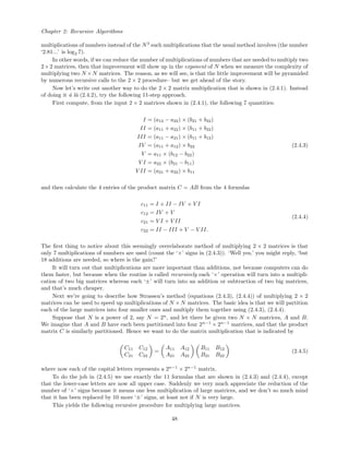Chapter 2: Recursive Algorithms
multiplications of numbers instead of the N3
such multiplications that the usual method involves (the number
‘2.81...’ is log2 7).
In other words, if we can reduce the number of multiplications of numbers that are needed to multiply two
2×2 matrices, then that improvement will show up in the exponent of N when we measure the complexity of
multiplying two N ×N matrices. The reason, as we will see, is that the little improvement will be pyramided
by numerous recursive calls to the 2 × 2 procedure– but we get ahead of the story.
Now let’s write out another way to do the 2 × 2 matrix multiplication that is shown in (2.4.1). Instead
of doing it ´a l`a (2.4.2), try the following 11-step approach.
First compute, from the input 2 × 2 matrices shown in (2.4.1), the following 7 quantities:
I = (a12 − a22) × (b21 + b22)
II = (a11 + a22) × (b11 + b22)
III = (a11 − a21) × (b11 + b12)
IV = (a11 + a12) × b22
V = a11 × (b12 − b22)
V I = a22 × (b21 − b11)
V II = (a21 + a22) × b11
(2.4.3)
and then calculate the 4 entries of the product matrix C = AB from the 4 formulas
c11 = I + II − IV + V I
c12 = IV + V
c21 = V I + V II
c22 = II − III + V − V II.
(2.4.4)
The ﬁrst thing to notice about this seemingly overelaborate method of multiplying 2 × 2 matrices is that
only 7 multiplications of numbers are used (count the ‘×’ signs in (2.4.3)). ‘Well yes,’ you might reply, ‘but
18 additions are needed, so where is the gain?’
It will turn out that multiplications are more important than additions, not because computers can do
them faster, but because when the routine is called recursively each ‘×’ operation will turn into a multipli-
cation of two big matrices whereas each ‘±’ will turn into an addition or subtraction of two big matrices,
and that’s much cheaper.
Next we’re going to describe how Strassen’s method (equations (2.4.3), (2.4.4)) of multiplying 2 × 2
matrices can be used to speed up multiplications of N × N matrices. The basic idea is that we will partition
each of the large matrices into four smaller ones and multiply them together using (2.4.3), (2.4.4).
Suppose that N is a power of 2, say N = 2n
, and let there be given two N × N matrices, A and B.
We imagine that A and B have each been partitioned into four 2n−1
× 2n−1
matrices, and that the product
matrix C is similarly partitioned. Hence we want to do the matrix multiplication that is indicated by
C11 C12
C21 C22
=
A11 A12
A21 A22
B11 B12
B21 B22
(2.4.5)
where now each of the capital letters represents a 2n−1
× 2n−1
matrix.
To do the job in (2.4.5) we use exactly the 11 formulas that are shown in (2.4.3) and (2.4.4), except
that the lower-case letters are now all upper case. Suddenly we very much appreciate the reduction of the
number of ‘×’ signs because it means one less multiplication of large matrices, and we don’t so much mind
that it has been replaced by 10 more ‘±’ signs, at least not if N is very large.
This yields the following recursive procedure for multiplying large matrices.
48
 