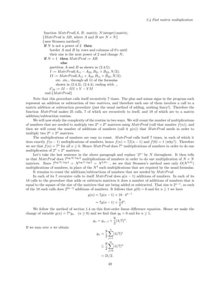 2.4 Fast matrix multiplication
function MatrProd(A, B: matrix; N:integer):matrix;
{MatrProd is AB, where A and B are N × N}
{uses Strassen method}
if N is not a power of 2 then
border A and B by rows and columns of 0’s until
their size is the next power of 2 and change N;
if N = 1 then MatrProd := AB
else
partition A and B as shown in (2.4.5);
I := MatrProd(A11 − A22, B21 + B22, N/2);
II := MatrProd(A11 + A22, B11 + B22, N/2);
etc. etc., through all 11 of the formulas
shown in (2.4.3), (2.4.4), ending with ...
C22 := II − III + V − V II
end.{MatrProd}
Note that this procedure calls itself recursively 7 times. The plus and minus signs in the program each
represent an addition or subtraction of two matrices, and therefore each one of them involves a call to a
matrix addition or subtraction procedure (just the usual method of adding, nothing fancy!). Therefore the
function MatrProd makes 25 calls, 7 of which are recursively to itself, and 18 of which are to a matrix
addition/subtraction routine.
We will now study the complexity of the routine in two ways. We will count the number of multiplications
of numbers that are needed to multiply two 2n
× 2n
matrices using MatrProd (call that number f(n)), and
then we will count the number of additions of numbers (call it g(n)) that MatrProd needs in order to
multiply two 2n
× 2n
matrices.
The multiplications of numbers are easy to count. MatrProd calls itself 7 times, in each of which it
does exactly f(n − 1) multiplications of numbers, hence f(n) = 7f(n − 1) and f(0) = 1 (why?). Therefore
we see that f(n) = 7n
for all n ≥ 0. Hence MatrProd does 7n
multiplications of numbers in order to do one
multiplication of 2n
× 2n
matrices.
Let’s take the last sentence in the above paragraph and replace ‘2n
’ by N throughout. It then tells
us that MatrProd does 7log N/ log 2
multiplications of numbers in order to do one multiplication of N × N
matrices. Since 7log N/ log 2
= Nlog 7/ log 2
= N2.81...
, we see that Strassen’s method uses only O(N2.81
)
multiplications of numbers, in place of the N3
such multiplications that are required by the usual formulas.
It remains to count the additions/subtractions of numbers that are needed by MatrProd.
In each of its 7 recursive calls to itself MatrProd does g(n − 1) additions of numbers. In each of its
18 calls to the procedure that adds or subtracts matrices it does a number of additions of numbers that is
equal to the square of the size of the matrices that are being added or subtracted. That size is 2n−1
, so each
of the 18 such calls does 22n−2
additions of numbers. It follows that g(0) = 0 and for n ≥ 1 we have
g(n) = 7g(n − 1) + 18 · 4n−1
= 7g(n − 1) +
9
2
4n
.
We follow the method of section 1.4 on this ﬁrst-order linear diﬀerence equation. Hence we make the
change of variable g(n) = 7n
yn (n ≥ 0) and we ﬁnd that y0 = 0 and for n ≥ 1,
yn = yn−1 +
9
2
(4/7)n
.
If we sum over n we obtain
yn =
9
2
n
j=1
(4/7)j
≤
9
2
∞
j=0
(4/7)n
= 21/2.
49
 