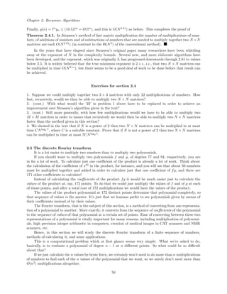Chapter 2: Recursive Algorithms
Finally, g(n) = 7n
yn ≤ (10.5)7n
= O(7n
), and this is O(N2.81
) as before. This completes the proof of
Theorem 2.4.1. In Strassen’s method of fast matrix multiplication the number of multiplications of num-
bers, of additions of numbers and of subtractions of numbers that are needed to multiply together two N ×N
matrices are each O(N2.81
) (in contrast to the Θ(N3
) of the conventional method).
In the years that have elapsed since Strassen’s original paper many researchers have been whittling
away at the exponent of N in the complexity bounds. Several new, and more elaborate algorithms have
been developed, and the exponent, which was originally 3, has progressed downwards through 2.81 to values
below 2.5. It is widely believed that the true minimum exponent is 2 + , i.e., that two N × N matrices can
be multiplied in time O(N2+
), but there seems to be a good deal of work to be done before that result can
be achieved.
Exercises for section 2.4
1. Suppose we could multiply together two 3 × 3 matrices with only 22 multiplications of numbers. How
fast, recursively, would we then be able to multiply two N × N matrices?
2. (cont.) With what would the ‘22’ in problem 1 above have to be replaced in order to achieve an
improvement over Strassen’s algorithm given in the text?
3. (cont.) Still more generally, with how few multiplications would we have to be able to multiply two
M × M matrices in order to insure that recursively we would then be able to multiply two N × N matrices
faster than the method given in this section?
4. We showed in the text that if N is a power of 2 then two N × N matrices can be multiplied in at most
time CNlog2 7
, where C is a suitable constant. Prove that if N is not a power of 2 then two N × N matrices
can be multiplied in time at most 7CNlog2 7
.
2.5 The discrete Fourier transform
It is a lot easier to multiply two numbers than to multiply two polynomials.
If you should want to multiply two polynomials f and g, of degrees 77 and 94, respectively, you are
in for a lot of work. To calculate just one coeﬃcient of the product is already a lot of work. Think about
the calculation of the coeﬃcient of x50
in the product, for instance, and you will see that about 50 numbers
must be multiplied together and added in order to calculate just that one coeﬃcient of fg, and there are
171 other coeﬃcients to calculate!
Instead of calculating the coeﬃcients of the product fg it would be much easier just to calculate the
values of the product at, say, 172 points. To do that we could just multiply the values of f and of g at each
of those points, and after a total cost of 172 multiplications we would have the values of the product.
The values of the product polynomial at 172 distinct points determine that polynomial completely, so
that sequence of values is the answer. It’s just that we humans prefer to see polynomials given by means of
their coeﬃcients instead of by their values.
The Fourier transform, that is the subject of this section, is a method of converting from one representa-
tion of a polynomial to another. More exactly, it converts from the sequence of coeﬃcients of the polynomial
to the sequence of values of that polynomial at a certain set of points. Ease of converting between these two
representations of a polynomial is vitally important for many reasons, including multiplication of polynomi-
als, high precision integer arithmetic in computers, creation of medical images in CAT scanners and NMR
scanners, etc.
Hence, in this section we will study the discrete Fourier transform of a ﬁnite sequence of numbers,
methods of calculating it, and some applications.
This is a computational problem which at ﬁrst glance seems very simple. What we’re asked to do,
basically, is to evaluate a polynomial of degree n − 1 at n diﬀerent points. So what could be so diﬃcult
about that?
If we just calculate the n values by brute force, we certainly won’t need to do more than n multiplications
of numbers to ﬁnd each of the n values of the polynomial that we want, so we surely don’t need more than
O(n2
) multiplications altogether.
50
 