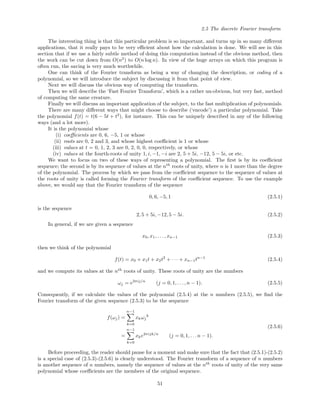 2.5 The discrete Fourier transform
The interesting thing is that this particular problem is so important, and turns up in so many diﬀerent
applications, that it really pays to be very eﬃcient about how the calculation is done. We will see in this
section that if we use a fairly subtle method of doing this computation instead of the obvious method, then
the work can be cut down from O(n2
) to O(n log n). In view of the huge arrays on which this program is
often run, the saving is very much worthwhile.
One can think of the Fourier transform as being a way of changing the description, or coding of a
polynomial, so we will introduce the subject by discussing it from that point of view.
Next we will discuss the obvious way of computing the transform.
Then we will describe the ‘Fast Fourier Transform’, which is a rather un-obvious, but very fast, method
of computing the same creature.
Finally we will discuss an important application of the subject, to the fast multiplication of polynomials.
There are many diﬀerent ways that might choose to describe (‘encode’) a particular polynomial. Take
the polynomial f(t) = t(6 − 5t + t2
), for instance. This can be uniquely described in any of the following
ways (and a lot more).
It is the polynomial whose
(i) coeﬃcients are 0, 6, −5, 1 or whose
(ii) roots are 0, 2 and 3, and whose highest coeﬃcient is 1 or whose
(iii) values at t = 0, 1, 2, 3 are 0, 2, 0, 0, respectively, or whose
(iv) values at the fourth-roots of unity 1, i, −1, −i are 2, 5 + 5i, −12, 5 − 5i, or etc.
We want to focus on two of these ways of representing a polynomial. The ﬁrst is by its coeﬃcient
sequence; the second is by its sequence of values at the nth
roots of unity, where n is 1 more than the degree
of the polynomial. The process by which we pass from the coeﬃcient sequence to the sequence of values at
the roots of unity is called forming the Fourier transform of the coeﬃcient sequence. To use the example
above, we would say that the Fourier transform of the sequence
0, 6, −5, 1 (2.5.1)
is the sequence
2, 5 + 5i, −12, 5 − 5i. (2.5.2)
In general, if we are given a sequence
x0, x1, . . . , xn−1 (2.5.3)
then we think of the polynomial
f(t) = x0 + x1t + x2t2
+ · · · + xn−1tn−1
(2.5.4)
and we compute its values at the nth
roots of unity. These roots of unity are the numbers
ωj = e2πij/n
(j = 0, 1, . . . , n − 1). (2.5.5)
Consequently, if we calculate the values of the polynomial (2.5.4) at the n numbers (2.5.5), we ﬁnd the
Fourier transform of the given sequence (2.5.3) to be the sequence
f(ωj) =
n−1
k=0
xkωj
k
=
n−1
k=0
xke2πijk/n
(j = 0, 1, . . . n − 1).
(2.5.6)
Before proceeding, the reader should pause for a moment and make sure that the fact that (2.5.1)-(2.5.2)
is a special case of (2.5.3)-(2.5.6) is clearly understood. The Fourier transform of a sequence of n numbers
is another sequence of n numbers, namely the sequence of values at the nth
roots of unity of the very same
polynomial whose coeﬃcients are the members of the original sequence.
51
 