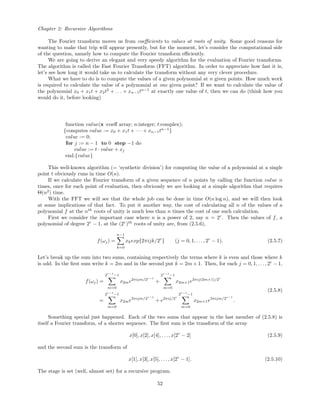Chapter 2: Recursive Algorithms
The Fourier transform moves us from coeﬃcients to values at roots of unity. Some good reasons for
wanting to make that trip will appear presently, but for the moment, let’s consider the computational side
of the question, namely how to compute the Fourier transform eﬃciently.
We are going to derive an elegant and very speedy algorithm for the evaluation of Fourier transforms.
The algorithm is called the Fast Fourier Transform (FFT) algorithm. In order to appreciate how fast it is,
let’s see how long it would take us to calculate the transform without any very clever procedure.
What we have to do is to compute the values of a given polynomial at n given points. How much work
is required to calculate the value of a polynomial at one given point? If we want to calculate the value of
the polynomial x0 + x1t + x2t2
+ . . . + xn−1tn−1
at exactly one value of t, then we can do (think how you
would do it, before looking)
function value(x :coeﬀ array; n:integer; t:complex);
{computes value := x0 + x1t + · · · + xn−1tn−1
}
value := 0;
for j := n − 1 to 0 step −1 do
value := t · value + xj
end.{value}
This well-known algorithm (= ‘synthetic division’) for computing the value of a polynomial at a single
point t obviously runs in time O(n).
If we calculate the Fourier transform of a given sequence of n points by calling the function value n
times, once for each point of evaluation, then obviously we are looking at a simple algorithm that requires
Θ(n2
) time.
With the FFT we will see that the whole job can be done in time O(n log n), and we will then look
at some implications of that fact. To put it another way, the cost of calculating all n of the values of a
polynomial f at the nth
roots of unity is much less than n times the cost of one such calculation.
First we consider the important case where n is a power of 2, say n = 2r
. Then the values of f, a
polynomial of degree 2r
− 1, at the (2r
)th
roots of unity are, from (2.5.6),
f(ωj) =
n−1
k=0
xkexp{2πijk/2r
} (j = 0, 1, . . . , 2r
− 1). (2.5.7)
Let’s break up the sum into two sums, containing respectively the terms where k is even and those where k
is odd. In the ﬁrst sum write k = 2m and in the second put k = 2m + 1. Then, for each j = 0, 1, . . ., 2r
− 1,
f(ωj) =
2r−1
−1
m=0
x2me2πijm/2r−1
+
2r−1
−1
m=0
x2m+1e2πij(2m+1)/2r
=
2r−1
−1
m=0
x2me2πijm/2r−1
+ e2πij/2r
2r−1
−1
m=0
x2m+1e2πijm/2r−1
.
(2.5.8)
Something special just happened. Each of the two sums that appear in the last member of (2.5.8) is
itself a Fourier transform, of a shorter sequence. The ﬁrst sum is the transform of the array
x[0], x[2], x[4], . . . , x[2r
− 2] (2.5.9)
and the second sum is the transform of
x[1], x[3], x[5], . . . , x[2r
− 1]. (2.5.10)
The stage is set (well, almost set) for a recursive program.
52
 