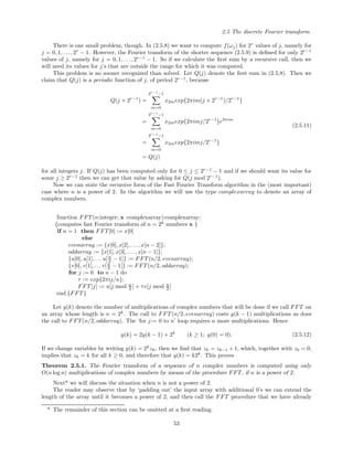 2.5 The discrete Fourier transform
There is one small problem, though. In (2.5.8) we want to compute f(ωj) for 2r
values of j, namely for
j = 0, 1, . . ., 2r
− 1. However, the Fourier transform of the shorter sequence (2.5.9) is deﬁned for only 2r−1
values of j, namely for j = 0, 1, . . . , 2r−1
− 1. So if we calculate the ﬁrst sum by a recursive call, then we
will need its values for j’s that are outside the range for which it was computed.
This problem is no sooner recognized than solved. Let Q(j) denote the ﬁrst sum in (2.5.8). Then we
claim that Q(j) is a periodic function of j, of period 2r−1
, because
Q(j + 2r−1
) =
2r−1
−1
m=0
x2mexp{2πim(j + 2r−1
)/2r−1
}
=
2r−1
−1
m=0
x2mexp{2πimj/2r−1
}e2πim
=
2r−1
−1
m=0
x2mexp{2πimj/2r−1
}
= Q(j)
(2.5.11)
for all integers j. If Q(j) has been computed only for 0 ≤ j ≤ 2r−1
− 1 and if we should want its value for
some j ≥ 2r−1
then we can get that value by asking for Q(j mod 2r−1
).
Now we can state the recursive form of the Fast Fourier Transform algorithm in the (most important)
case where n is a power of 2. In the algorithm we will use the type complexarray to denote an array of
complex numbers.
function FFT(n:integer; x :complexarray):complexarray;
{computes fast Fourier transform of n = 2k
numbers x }
if n = 1 then FFT[0] := x[0]
else
evenarray := {x[0], x[2], . . . , x[n − 2]};
oddarray := {x[1], x[3], . . . , x[n − 1]};
{u[0], u[1], . . .u[n
2 − 1]} := FFT(n/2, evenarray);
{v[0], v[1], . . . v[n
2 − 1]} := FFT(n/2, oddarray);
for j := 0 to n − 1 do
τ := exp{2πij/n};
FFT[j] := u[j mod n
2 ] + τv[j mod n
2 ]
end.{FFT}
Let y(k) denote the number of multiplications of complex numbers that will be done if we call FFT on
an array whose length is n = 2k
. The call to FFT(n/2, evenarray) costs y(k − 1) multiplications as does
the call to FFT(n/2, oddarray). The ‘for j:= 0 to n’ loop requires n more multiplications. Hence
y(k) = 2y(k − 1) + 2k
(k ≥ 1; y(0) = 0). (2.5.12)
If we change variables by writing y(k) = 2k
zk, then we ﬁnd that zk = zk−1 + 1, which, together with z0 = 0,
implies that zk = k for all k ≥ 0, and therefore that y(k) = k2k
. This proves
Theorem 2.5.1. The Fourier transform of a sequence of n complex numbers is computed using only
O(n log n) multiplications of complex numbers by means of the procedure FFT, if n is a power of 2.
Next* we will discuss the situation when n is not a power of 2.
The reader may observe that by ‘padding out’ the input array with additional 0’s we can extend the
length of the array until it becomes a power of 2, and then call the FFT procedure that we have already
* The remainder of this section can be omitted at a ﬁrst reading.
53
 