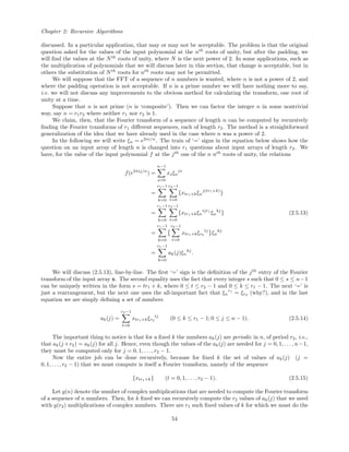 Chapter 2: Recursive Algorithms
discussed. In a particular application, that may or may not be acceptable. The problem is that the original
question asked for the values of the input polynomial at the nth
roots of unity, but after the padding, we
will ﬁnd the values at the Nth
roots of unity, where N is the next power of 2. In some applications, such as
the multiplication of polynomials that we will discuss later in this section, that change is acceptable, but in
others the substitution of Nth
roots for nth
roots may not be permitted.
We will suppose that the FFT of a sequence of n numbers is wanted, where n is not a power of 2, and
where the padding operation is not acceptable. If n is a prime number we will have nothing more to say,
i.e. we will not discuss any improvements to the obvious method for calculating the transform, one root of
unity at a time.
Suppose that n is not prime (n is ‘composite’). Then we can factor the integer n in some nontrivial
way, say n = r1r2 where neither r1 nor r2 is 1.
We claim, then, that the Fourier transform of a sequence of length n can be computed by recursively
ﬁnding the Fourier transforms of r1 diﬀerent sequences, each of length r2. The method is a straightforward
generalization of the idea that we have already used in the case where n was a power of 2.
In the following we will write ξn = e2πi/n
. The train of ‘=’ signs in the equation below shows how the
question on an input array of length n is changed into r1 questions about input arrays of length r2. We
have, for the value of the input polynomial f at the jth
one of the n nth
roots of unity, the relations
f(e2πij/n
) =
n−1
s=0
xsξn
js
=
r1−1
k=0
r2−1
t=0
{xtr1+kξn
j(tr1+k)
}
=
r1−1
k=0
r2−1
t=0
{xtr1+kξn
tjr1
ξn
kj
}
=
r1−1
k=0
r2−1
t=0
xtr1+kξr2
tj
ξn
kj
=
r1−1
k=0
ak(j)ξn
kj
.
(2.5.13)
We will discuss (2.5.13), line-by-line. The ﬁrst ‘=’ sign is the deﬁnition of the jth
entry of the Fourier
transform of the input array x. The second equality uses the fact that every integer s such that 0 ≤ s ≤ n−1
can be uniquely written in the form s = tr1 + k, where 0 ≤ t ≤ r2 − 1 and 0 ≤ k ≤ r1 − 1. The next ‘=’ is
just a rearrangement, but the next one uses the all-important fact that ξn
r1
= ξr2 (why?), and in the last
equation we are simply deﬁning a set of numbers
ak(j) =
r2−1
t=0
xtr1+kξr2
tj
(0 ≤ k ≤ r1 − 1; 0 ≤ j ≤ n − 1). (2.5.14)
The important thing to notice is that for a ﬁxed k the numbers ak(j) are periodic in n, of period r2, i.e.,
that ak(j +r2) = ak(j) for all j. Hence, even though the values of the ak(j) are needed for j = 0, 1, . . . , n−1,
they must be computed only for j = 0, 1, . . . , r2 − 1.
Now the entire job can be done recursively, because for ﬁxed k the set of values of ak(j) (j =
0, 1, . . . , r2 − 1) that we must compute is itself a Fourier transform, namely of the sequence
{xtr1+k} (t = 0, 1, . . . , r2 − 1). (2.5.15)
Let g(n) denote the number of complex multiplications that are needed to compute the Fourier transform
of a sequence of n numbers. Then, for k ﬁxed we can recursively compute the r2 values of ak(j) that we need
with g(r2) multiplications of complex numbers. There are r1 such ﬁxed values of k for which we must do the
54
 
