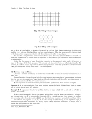 Chapter 0: What This Book Is About
Fig. 0.1: Tiling with rectangles
Fig. 0.2: Tiling with hexagons
way to do it, so even looking for an algorithm would be fruitless. That doesn’t mean that the question is
hard for every polygon. Hard problems can have easy instances. What has been proved is that no single
method exists that can guarantee that it will decide this question for every polygon.
The fact that a computational problem is hard doesn’t mean that every instance of it has to be hard. The
problem is hard because we cannot devise an algorithm for which we can give a guarantee of fast performance
for all instances.
Notice that the amount of input data to the computer in this example is quite small. All we need to
input is the shape of the basic polygon. Yet not only is it impossible to devise a fast algorithm for this
problem, it has been proved impossible to devise any algorithm at all that is guaranteed to terminate with
a Yes/No answer after ﬁnitely many steps. That’s really hard!
0.2 Hard vs. easy problems
Let’s take a moment more to say in another way exactly what we mean by an ‘easy’ computation vs. a
‘hard’ one.
Think of an algorithm as being a little box that can solve a certain class of computational problems.
Into the box goes a description of a particular problem in that class, and then, after a certain amount of
time, or of computational eﬀort, the answer appears.
A ‘fast’ algorithm is one that carries a guarantee of fast performance. Here are some examples.
Example 1. It is guaranteed that if the input problem is described with B bits of data, then an answer
will be output after at most 6B3
minutes.
Example 2. It is guaranteed that every problem that can be input with B bits of data will be solved in at
most 0.7B15
seconds.
A performance guarantee, like the two above, is sometimes called a ‘worst-case complexity estimate,’
and it’s easy to see why. If we have an algorithm that will, for example, sort any given sequence of numbers
into ascending order of size (see section 2.2) it may ﬁnd that some sequences are easier to sort than others.
For instance, the sequence 1, 2, 7, 11, 10, 15, 20 is nearly in order already, so our algorithm might, if
it takes advantage of the near-order, sort it very rapidly. Other sequences might be a lot harder for it to
handle, and might therefore take more time.
Math. Soc., Providence, RI
2
 