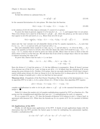 Chapter 2: Recursive Algorithms
and so forth.
To ﬁnd the solution in a pleasant form, let
n = pa1
1 pa2
2 · · · pas
s (2.5.19)
be the canonical factorization of n into primes. We claim that the function
h(n) = a1(p1 − 1) + a2(p2 − 1) + · · · + as(ps − 1) (2.5.20)
is the solution of (2.5.18) (this claim is obviously (?) correct if n is prime).
To prove the claim in general, suppose it to be true for 1, 2, . . . , n − 1, and suppose that n is not prime.
Then every divisor d of n must be of the form d = pb1
1 pb2
2 · · · pbs
s , where the primes pi are the same as those
that appear in (2.5.19) and each bi is ≤ ai. Hence from (2.5.18) we get
h(n) = min
b
{(a1 − b1)(p1 − 1) + · · · + (as − bs)(ps − 1) + pb1
1 · · · pbs
s } − 1 (2.5.21)
where now the ‘min’ extends over all admissible choices of the b’s, namely exponents b1, . . . , bs such that
0 ≤ bi ≤ ai (∀i = 1, s) and not all bi are 0 and not all bi = ai.
One such admissible choice would be to take, say, bj = 1 and all other bi = 0. If we let H(b1, . . . , bs)
denote the quantity in braces in (2.5.21), then with this choice the value of H would be a1(p1 − 1) + · · · +
as(ps − 1) + 1, exactly what we need to prove our claim (2.5.20). Hence what we have to show is that the
above choice of the bi’s is the best one. We will show that if one of the bi is larger than 1 then we can reduce
it without increasing the value of H.
To prove this, observe that for each i = 1, s we have
H(b1, . . . , bi + 1, . . . , bs) − H(b1, . . . , bs) = −pi + d(pi − 1)
= (d − 1)(pi − 1).
Since the divisor d ≥ 2 and the prime pi ≥ 2, the last diﬀerence is nonnegative. Hence H doesn’t increase
if we decrease one of the b’s by 1 unit, as long as not all bi = 0. It follows that the minimum of H occurs
among the prime divisors d of n. Further, if d is prime, then we can easily check from (2.5.21) that it doesn’t
matter which prime divisor of n that we choose to be d, the function h(n) is always given by (2.5.20). If we
recall the change of variable g(n) = nh(n) we ﬁnd that we have proved
Theorem 2.5.2. (Complexity of the Fast Fourier Transform) The best choice of the factorization n = r1r2
in algorithm FFT is to take r1 to be a prime divisor of n. If that is done, then algorithm FFT requires
g(n) = n(a1(p1 − 1) + a2(p2 − 1) + · · · + as(ps − 1))
complex multiplications in order to do its job, where n = pa1
1 · · · pas
s is the canonical factorization of the
integer n.
Table 2.5.1 shows the number g(n) of complex multiplications required by FFT as a function of n. The
saving over the straightforward algorithm that uses n(n − 1) multiplications for each n is apparent.
If n is a power of 2, say n = 2q
, then the formula of theorem 2.5.2 reduces to g(n) = n log n/ log 2, in
agreement with theorem 2.5.1. What does the formula say if n is a power of 3? if n is a product of distinct
primes?
2.6 Applications of the FFT
Finally, we will discuss some applications of the FFT. A family of such applications begins with the
observation that the FFT provides the fastest game in town for multiplying two polynomials together.
Consider a multiplication like
(1 + 2x + 7x2
− 2x3
− x4
) · (4 − 5x − x2
− x3
+ 11x4
+ x5
).
56
 