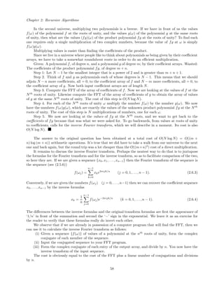 Chapter 2: Recursive Algorithms
In the second universe, multiplying two polynomials is a breeze. If we have in front of us the values
f(ω) of the polynomial f at the roots of unity, and the values g(ω) of the polynomial g at the same roots
of unity, then what are the values (fg)(ω) of the product polynomial fg at the roots of unity? To ﬁnd each
one requires only a single multiplication of two complex numbers, because the value of fg at ω is simply
f(ω)g(ω).
Multiplying values is easier than ﬁnding the coeﬃcients of the product.
Since we live in a universe where people like to think about polynomials as being given by their coeﬃcient
arrays, we have to take a somewhat roundabout route in order to do an eﬃcient multiplication.
Given: A polynomial f, of degree n, and a polynomial g of degree m; by their coeﬃcient arrays. Wanted:
The coeﬃcients of the product polynomial fg, of degree m + n.
Step 1: Let N − 1 be the smallest integer that is a power of 2 and is greater than m + n + 1.
Step 2. Think of f and g as polynomials each of whose degrees is N − 1. This means that we should
adjoin N − n more coeﬃcients, all = 0, to the coeﬃcient array of f and N − m more coeﬃcients, all = 0, to
the coeﬃcient array of g. Now both input coeﬃcient arrays are of length N.
Step 3. Compute the FFT of the array of coeﬃcients of f. Now we are looking at the values of f at the
Nth
roots of unity. Likewise compute the FFT of the array of coeﬃcients of g to obtain the array of values
of g at the same Nth
roots of unity. The cost of this step is O(N log N).
Step 4. For each of the Nth
roots of unity ω multiply the number f(ω) by the number g(ω). We now
have the numbers f(ω)g(ω), which are exactly the values of the unknown product polynomial fg at the Nth
roots of unity. The cost of this step is N multiplications of numbers, one for each ω.
Step 5. We now are looking at the values of fg at the Nth
roots, and we want to get back to the
coeﬃcients of fg because that was what we were asked for. To go backwards, from values at roots of unity
to coeﬃcients, calls for the inverse Fourier transform, which we will describe in a moment. Its cost is also
O(N log N).
The answer to the original question has been obtained at a total cost of O(N log N) = O((m +
n) log (m + n)) arithmetic operations. It’s true that we did have to take a walk from our universe to the next
one and back again, but the round trip was a lot cheaper than the O((m+n)2
) cost of a direct multiplication.
It remains to discuss the inverse Fourier transform. Perhaps the neatest way to do that is to juxtapose
the formulas for the Fourier transform and for the inverse tranform, so as to facilitate comparison of the two,
so here they are. If we are given a sequence {x0, x1, . . . , xn−1} then the Fourier transform of the sequence is
the sequence (see (2.5.6))
f(ωj) =
n−1
k=0
xke2πijk/n
(j = 0, 1, . . ., n − 1). (2.6.3)
Conversely, if we are given the numbers f(ωj) (j = 0, . . . , n−1) then we can recover the coeﬃcient sequence
x0, . . . , xn−1 by the inverse formulas
xk =
1
n
n−1
j=0
f(ωj)e−2πijk/n
(k = 0, 1, . . . , n − 1). (2.6.4)
The diﬀerences between the inverse formulas and the original transform formulas are ﬁrst the appearance of
‘1/n’ in front of the summation and second the ‘−’ sign in the exponential. We leave it as an exercise for
the reader to verify that these formulas really do invert each other.
We observe that if we are already in possession of a computer program that will ﬁnd the FFT, then we
can use it to calculate the inverse Fourier transform as follows:
(i) Given a sequence {f(ω)} of values of a polynomial at the nth
roots of unity, form the complex
conjugate of each member of the sequence.
(ii) Input the conjugated sequence to your FFT program.
(iii) Form the complex conjugate of each entry of the output array, and divide by n. You now have the
inverse transform of the input sequence.
The cost is obviously equal to the cost of the FFT plus a linear number of conjugations and divisions
by n.
58
 