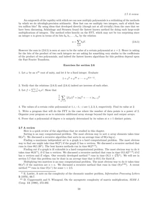 2.7 A review
An outgrowth of the rapidity with which we can now multiply polynomials is a rethinking of the methods
by which we do ultrahigh-precision arithmetic. How fast can we multiply two integers, each of which has
ten million bits? By using ideas that developed directly (though not at all trivially) from the ones that we
have been discussing, Sch¨onhage and Strassen found the fastest known method for doing such large-scale
multiplications of integers. The method relies heavily on the FFT, which may not be too surprising since
an integer n is given in terms of its bits b0, b1, . . . , bm by the relation
n =
i≥0
bi2i
. (2.6.5)
However the sum in (2.6.5) is seen at once to be the value of a certain polynomial at x = 2. Hence in asking
for the bits of the product of two such integers we are asking for something very similar to the coeﬃcients
of the product of two polynomials, and indeed the fastest known algorithms for this problem depend upon
the Fast Fourier Transform.
Exercises for section 2.6
1. Let ω be an nth
root of unity, and let k be a ﬁxed integer. Evaluate
1 + ωk
+ ω2k
+ · · · + ωk(n−1)
.
2. Verify that the relations (2.6.3) and (2.6.4) indeed are inverses of each other.
3. Let f = n−1
j=0 ajxj
. Show that
1
n ωn=1
|f(ω)|2
= |a0|2
+ · · · + |an−1|2
4. The values of a certain cubic polynomial at 1, i, −1, −i are 1, 2, 3, 4, respectively. Find its value at 2.
5. Write a program that will do the FFT in the case where the number of data points is a power of 2.
Organize your program so as to minimize additional array storage beyond the input and output arrays.
6. Prove that a polynomial of degree n is uniquely determined by its values at n + 1 distinct points.
2.7 A review
Here is a quick review of the algorithms that we studied in this chapter.
Sorting is an easy computational problem. The most obvious way to sort n array elements takes time
Θ(n2
). We discussed a recursive algorithm that sorts in an average time of Θ(n log n).
Finding a maximum independent set in a graph is a hard computational problem. The most obvious
way to ﬁnd one might take time Θ(2n
) if the graph G has n vertices. We discussed a recursive method that
runs in time Θ(1.39n
). The best known methods run in time Θ(2n/3
).
Finding out if a graph is K-colorable is a hard computational problem. The most obvious way to do it
takes time Θ(Kn
), if G has n vertices. We discussed a recursive method that runs in time O(1.62n+E
) if G
has n vertices and E edges. One recently developed method * runs in time O((1 + 3
√
3)n
). We will see in
section 5.7 that this problem can be done in an average time that is O(1) for ﬁxed K.
Multiplying two matrices is an easy computational problem. The most obvious way to do it takes time
Θ(n3
) if the matrices are n × n. We discussed a recursive method that runs in time O(n2.82
). A recent
method ** runs in time O(nγ
) for some γ < 2.5.
* E. Lawler, A note on the complexity of the chromatic number problem, Information Processing Letters
5 (1976), 66-7.
** D. Coppersmith and S. Winograd, On the asymptotic complexity of matrix multiplication, SIAM J.
Comp. 11 (1980), 472-492.
59
 