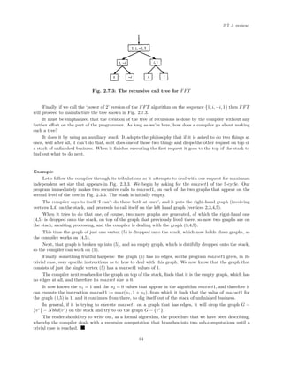 2.7 A review
Fig. 2.7.3: The recursive call tree for FFT
Finally, if we call the ‘power of 2’ version of the FFT algorithm on the sequence {1, i, −i, 1} then FFT
will proceed to manufacture the tree shown in Fig. 2.7.3.
It must be emphasized that the creation of the tree of recursions is done by the compiler without any
further eﬀort on the part of the programmer. As long as we’re here, how does a compiler go about making
such a tree?
It does it by using an auxiliary stack. It adopts the philosophy that if it is asked to do two things at
once, well after all, it can’t do that, so it does one of those two things and drops the other request on top of
a stack of unﬁnished business. When it ﬁnishes executing the ﬁrst request it goes to the top of the stack to
ﬁnd out what to do next.
Example
Let’s follow the compiler through its tribulations as it attempts to deal with our request for maximum
independent set size that appears in Fig. 2.3.3. We begin by asking for the maxset1 of the 5-cycle. Our
program immediately makes two recursive calls to maxset1, on each of the two graphs that appear on the
second level of the tree in Fig. 2.3.3. The stack is initially empty.
The compiler says to itself ‘I can’t do these both at once’, and it puts the right-hand graph (involving
vertices 3,4) on the stack, and proceeds to call itself on the left hand graph (vertices 2,3,4,5).
When it tries to do that one, of course, two more graphs are generated, of which the right-hand one
(4,5) is dropped onto the stack, on top of the graph that previously lived there, so now two graphs are on
the stack, awaiting processing, and the compiler is dealing with the graph (3,4,5).
This time the graph of just one vertex (5) is dropped onto the stack, which now holds three graphs, as
the compiler works on (4,5).
Next, that graph is broken up into (5), and an empty graph, which is dutifully dropped onto the stack,
so the compiler can work on (5).
Finally, something fruitful happens: the graph (5) has no edges, so the program maxset1 gives, in its
trivial case, very speciﬁc instructions as to how to deal with this graph. We now know that the graph that
consists of just the single vertex (5) has a maxset1 values of 1.
The compiler next reaches for the graph on top of the stack, ﬁnds that it is the empty graph, which has
no edges at all, and therefore its maxset size is 0.
It now knows the n1 = 1 and the n2 = 0 values that appear in the algorithm maxset1, and therefore it
can execute the instruction maxset1 := max(n1, 1 + n2), from which it ﬁnds that the value of maxset1 for
the graph (4,5) is 1, and it continues from there, to dig itself out of the stack of unﬁnished business.
In general, if it is trying to execute maxset1 on a graph that has edges, it will drop the graph G −
{v∗
} − Nbhd(v∗
) on the stack and try to do the graph G − {v∗
}.
The reader should try to write out, as a formal algorithm, the procedure that we have been describing,
whereby the compiler deals with a recursive computation that branches into two sub-computations until a
trivial case is reached.
61
 