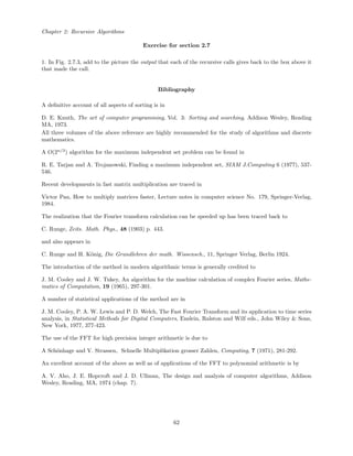 Chapter 2: Recursive Algorithms
Exercise for section 2.7
1. In Fig. 2.7.3, add to the picture the output that each of the recursive calls gives back to the box above it
that made the call.
Bibliography
A deﬁnitive account of all aspects of sorting is in
D. E. Knuth, The art of computer programming, Vol. 3: Sorting and searching, Addison Wesley, Reading
MA, 1973.
All three volumes of the above reference are highly recommended for the study of algorithms and discrete
mathematics.
A O(2n/3
) algorithm for the maximum independent set problem can be found in
R. E. Tarjan and A. Trojanowski, Finding a maximum independent set, SIAM J.Computing 6 (1977), 537-
546.
Recent developments in fast matrix multiplication are traced in
Victor Pan, How to multiply matrices faster, Lecture notes in computer science No. 179, Springer-Verlag,
1984.
The realization that the Fourier transform calculation can be speeded up has been traced back to
C. Runge, Zeits. Math. Phys., 48 (1903) p. 443.
and also appears in
C. Runge and H. K¨onig, Die Grundlehren der math. Wissensch., 11, Springer Verlag, Berlin 1924.
The introduction of the method in modern algorithmic terms is generally credited to
J. M. Cooley and J. W. Tukey, An algorithm for the machine calculation of complex Fourier series, Mathe-
matics of Computation, 19 (1965), 297-301.
A number of statistical applications of the method are in
J. M. Cooley, P. A. W. Lewis and P. D. Welch, The Fast Fourier Transform and its application to time series
analysis, in Statistical Methods for Digital Computers, Enslein, Ralston and Wilf eds., John Wiley & Sons,
New York, 1977, 377-423.
The use of the FFT for high precision integer arithmetic is due to
A Sch¨onhage and V. Strassen, Schnelle Multiplikation grosser Zahlen, Computing, 7 (1971), 281-292.
An excellent account of the above as well as of applications of the FFT to polynomial arithmetic is by
A. V. Aho, J. E. Hopcroft and J. D. Ullman, The design and analysis of computer algorithms, Addison
Wesley, Reading, MA, 1974 (chap. 7).
62
 