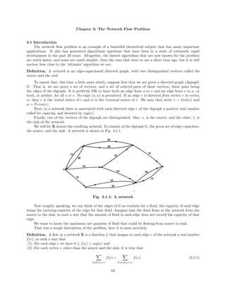 Chapter 3: The Network Flow Problem
3.1 Introduction
The network ﬂow problem is an example of a beautiful theoretical subject that has many important
applications. It also has generated algorithmic questions that have been in a state of extremely rapid
development in the past 20 years. Altogether, the fastest algorithms that are now known for the problem
are much faster, and some are much simpler, than the ones that were in use a short time ago, but it is still
unclear how close to the ‘ultimate’ algorithm we are.
Deﬁnition. A network is an edge-capacitated directed graph, with two distinguished vertices called the
source and the sink.
To repeat that, this time a little more slowly, suppose ﬁrst that we are given a directed graph (digraph)
G. That is, we are given a set of vertices, and a set of ordered pairs of these vertices, these pairs being
the edges of the digraph. It is perfectly OK to have both an edge from u to v and an edge from v to u, or
both, or neither, for all u = v. No edge (u, u) is permitted. If an edge e is directed from vertex v to vertex
w, then v is the initial vertex of e and w is the terminal vertex of e. We may then write v = Init(e) and
w = Term(e).
Next, in a network there is associated with each directed edge e of the digraph a positive real number
called its capacity, and denoted by cap(e).
Finally, two of the vertices of the digraph are distinguished. One, s, is the source, and the other, t, is
the sink of the network.
We will let X denote the resulting network. It consists of the digraph G, the given set of edge capacities,
the source, and the sink. A network is shown in Fig. 3.1.1.
Fig. 3.1.1: A network
Now roughly speaking, we can think of the edges of G as conduits for a ﬂuid, the capacity of each edge
being the carrying-capacity of the edge for that ﬂuid. Imagine that the ﬂuid ﬂows in the network from the
source to the sink, in such a way that the amount of ﬂuid in each edge does not exceed the capacity of that
edge.
We want to know the maximum net quantity of ﬂuid that could be ﬂowing from source to sink.
That was a rough description of the problem; here it is more precisely.
Deﬁnition. A ﬂow in a network X is a function f that assigns to each edge e of the network a real number
f(e), in such a way that
(1) For each edge e we have 0 ≤ f(e) ≤ cap(e) and
(2) For each vertex v other than the source and the sink, it is true that
Init(e)=v
f(e) =
Term(e)=v
f(e). (3.1.1)
63
 