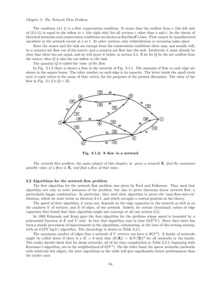 Chapter 3: The Network Flow Problem
The condition (3.1.1) is a ﬂow conservation condition. It states that the outﬂow from v (the left side
of (3.1.1)) is equal to the inﬂow to v (the right side) for all vertices v other than s and t. In the theory of
electrical networks such conservation conditions are known as Kirchhoﬀ’s laws. Flow cannot be manufactured
anywhere in the network except at s or t. At other vertices, only redistribution or rerouting takes place.
Since the source and the sink are exempt from the conservation conditions there may, and usually will,
be a nonzero net ﬂow out of the source, and a nonzero net ﬂow into the sink. Intuitively it must already be
clear that these two are equal, and we will prove it below, in section 3.4. If we let Q be the net outﬂow from
the source, then Q is also the net inﬂow to the sink.
The quantity Q is called the value of the ﬂow.
In Fig. 3.1.2 there is shown a ﬂow in the network of Fig. 3.1.1. The amounts of ﬂow in each edge are
shown in the square boxes. The other number on each edge is its capacity. The letter inside the small circle
next to each vertex is the name of that vertex, for the purposes of the present discussion. The value of the
ﬂow in Fig. 3.1.2 is Q = 32.
Fig. 3.1.2: A ﬂow in a network
The network ﬂow problem, the main subject of this chapter, is: given a network X, ﬁnd the maximum
possible value of a ﬂow in X, and ﬁnd a ﬂow of that value.
3.2 Algorithms for the network ﬂow problem
The ﬁrst algorithm for the network ﬂow problem was given by Ford and Fulkerson. They used that
algorithm not only to solve instances of the problem, but also to prove theorems about network ﬂow, a
particularly happy combination. In particular, they used their algorithm to prove the ‘max-ﬂow-min-cut’
theorem, which we state below as theorem 3.4.1, and which occupies a central position in the theory.
The speed of their algorithm, it turns out, depends on the edge capacities in the network as well as on
the numbers V of vertices, and E of edges, of the network. Indeed, for certain (irrational) values of edge
capacities they found that their algorithm might not converge at all (see section 3.5).
In 1969 Edmonds and Karp gave the ﬁrst algorithm for the problem whose speed is bounded by a
polynomial function of E and V only. In fact that algorithm runs in time O(E2
V ). Since then there has
been a steady procession of improvements in the algorithms, culminating, at the time of this writing anyway,
with an O(EV log V ) algorithm. The chronology is shown in Table 3.2.1.
The maximum number of edges that a network of V vertices can have is Θ(V 2
). A family of networks
might be called dense if there is a K > 0 such that |E(X)| > K|V (X)|2
for all networks in the family.
The reader should check that for dense networks, all of the time complexities in Table 3.2.1, beginning with
Karzanov’s algorithm, are in the neighborhood of O(V 3
). On the other hand, for sparse networks (networks
with relatively few edges), the later algorithms in the table will give signiﬁcantly better performances than
the earlier ones.
64
 