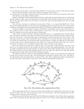 Chapter 3: The Network Flow Problem
(a) the direction of the edge is coherent with the direction of the path from source to sink and the present
value of the ﬂow function on the edge is below the capacity of that edge, or
(b) the direction of the edge is opposed to that of the path from source to sink and the present value of the
ﬂow function on the edge is strictly positive.
Indeed, on all edges of a ﬂow augmenting path that are coherently oriented with the path we can increase
the ﬂow along the edge, and on all edges that are incoherently oriented with the path we can decrease the
ﬂow on the edge, and in either case we will have increased the value of the ﬂow (think about that one until
it makes sense).
It is, of course, necessary to maintain the conservation of ﬂow, i.e., to respect Kirchhoﬀ’s laws. To do
this we will augment the ﬂow on every edge of an augmenting path by the same amount. If the conservation
conditions were satisﬁed before the augmentation then they will still be satisﬁed after such an augmentation.
It may be helpful to remark that an edge is coherently or incoherently oriented only with respect to a
given path from source to sink. That is, the coherence, or lack of it, is not only a property of the directed
edge, but depends on how the edge sits inside a chosen path.
Thus, in Fig. 3.3.1 the ﬁrst edge is directed towards the source, i.e., incoherently with the path. Hence
if we can decrease the ﬂow in that edge we will have increased the value of the ﬂow function, namely the net
ﬂow out of the source. That particular edge can indeed have its ﬂow decreased, by at most 8 units. The
next edge carries 10 units of ﬂow towards the source. Therefore if we decrease the ﬂow on that edge, by up
to 10 units, we will also have increased the value of the ﬂow function. Finally, the edge into the sink carries
12 units of ﬂow and is oriented towards the sink. Hence if we increase the ﬂow in this edge, by at most 3
units since its capacity is 15, we will have increased the value of the ﬂow in the network.
Since every edge in the path that is shown in Fig. 3.3.1 can have its ﬂow altered in one way or the
other so as to increase the ﬂow in the network, the path is indeed a ﬂow augmenting path. The most that
we might accomplish with this path would be to push 3 more units of ﬂow through it from source to sink.
We couldn’t push more than 3 units through because one of the edges (the edge into the sink) will tolerate
an augmentation of only 3 ﬂow units before reaching its capacity.
To augment the ﬂow by 3 units we would diminish the ﬂow by 3 units on each of the ﬁrst two edges and
increase it by 3 units on the last edge. The resulting ﬂow in this path is shown in Fig. 3.3.2. The ﬂow in
the full network, after this augmentation, is shown in Fig. 3.3.3. Note carefully that if these augmentations
are made then ﬂow conservation at each vertex of the network will still hold (check this!).
Fig. 3.3.3: The network, after augmentation of ﬂow
After augmenting the ﬂow by 3 units as we have just described, the resulting ﬂow will be the one that
is shown in Fig. 3.3.3. The value of the ﬂow in Fig. 3.1.2 was 32 units. After the augmentation, the ﬂow
function in Fig. 3.3.3 has a value of 35 units.
We have just described the main idea of the Ford-Fulkerson algorithm. It ﬁrst ﬁnds a ﬂow augmenting
path. Then it augments the ﬂow along that path as much as it can. Then it ﬁnds another ﬂow augmenting
66
 
