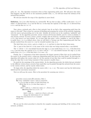 3.3 The algorithm of Ford and Fulkerson
path, etc. etc. The algorithm terminates when no ﬂow augmenting paths exist. We will prove that when
that happens, the ﬂow will be at the maximum possible value, i.e., we will have found the solution of the
network ﬂow problem.
We will now describe the steps of the algorithm in more detail.
Deﬁnition. Let f be a ﬂow function in a network X. We say that an edge e of X is usable from v to w if
either e is directed from v to w and the ﬂow in e is less than the capacity of the edge, or e is directed from
w to v and the ﬂow in e is > 0.
Now, given a network and a ﬂow in that network, how do we ﬁnd a ﬂow augmenting path from the
source to the sink? This is done by a process of labelling and scanning the vertices of the network, beginning
with the source and proceeding out to the sink. Initially all vertices are in the conditions ‘unlabeled’ and
‘unscanned.’ As the algorithm proceeds, various vertices will become labeled, and if a vertex is labeled, it
may become scanned. To scan a vertex v means, roughly, that we stand at v and look around at all neighbors
w of v that haven’t yet been labeled. If e is some edge that joins v with a neighbor w, and if the edge e
is usable from v to w as deﬁned above, then we will label w, because any ﬂow augmenting path that has
already reached from the source to v can be extended another step, to w.
The label that every vertex v gets is a triple (u, ±, z), and here is what the three items mean.
The ‘u’ part of the label of v is the name of the vertex that was being scanned when v was labeled.
The ‘±’ will be ‘+’ if v was labeled because the edge (u, v) was usable from u to v (i.e., if the ﬂow from
u to v was less than the capacity of (u, v)) and it will be ‘−’ if v was labeled because the edge (v, u) was
usable from u to v (i.e., if the ﬂow from v to u was > 0).
Finally, the ‘z’ component of the label represents the largest amount of ﬂow that can be pushed from
the source to the present vertex v along any augmenting path that has so far been found. At each step the
algorithm will replace the current value of z by the amount of new ﬂow that could be pushed through to z
along the edge that is now being examined, if that amount is smaller than z.
So much for the meanings of the various labels. As the algorithm proceeds, the labels that get attached
to the diﬀerent vertices form a record of how much ﬂow can be pushed through the network from the source
to the various vertices, and by exactly which routes.
To begin with, the algorithm labels the source with (−∞, +, ∞). The source now has the label-status
labeled and the scan-status unscanned.
Next we will scan the source. Here is the procedure for scanning any vertex u.
procedure scan(u:vertex;X :network; f:ﬂow );
for every ‘unlabeled’ vertex v that is connected
to u by an edge in either or both directions, do
if the ﬂow in (u, v) is less than cap(u, v)
then
label v with (u, +, min{z(u), cap(u, v) − flow(u, v)})
else if the ﬂow in (v, u) is > 0
then
label v with (u, −, min{z(u), flow(v, u)}) and
change the label-status of v to ‘labeled’;
change the scan-status of u to ‘scanned’
end.{scan}
We can use the above procedure to describe the complete scanning and labelling of the vertices of the
network, as follows.
67
 