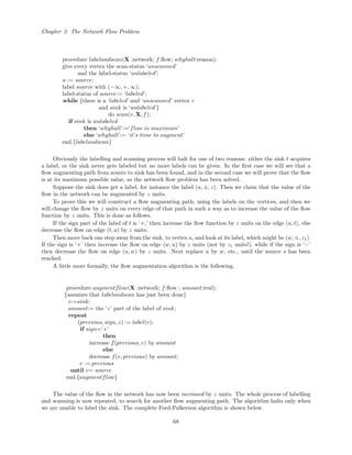 Chapter 3: The Network Flow Problem
procedure labelandscan(X :network; f:ﬂow; whyhalt:reason);
give every vertex the scan-status ‘unscanned’
and the label-status ‘unlabeled’;
u := source;
label source with (−∞, +, ∞);
label-status of source:= ‘labeled’;
while {there is a ‘labeled’ and ‘unscanned’ vertex v
and sink is ‘unlabeled’}
do scan(v, X, f);
if sink is unlabeled
then ‘whyhalt’:=‘flow is maximum’
else ‘whyhalt’:= ‘it’s time to augment’
end.{labelandscan}
Obviously the labelling and scanning process will halt for one of two reasons: either the sink t acquires
a label, or the sink never gets labeled but no more labels can be given. In the ﬁrst case we will see that a
ﬂow augmenting path from source to sink has been found, and in the second case we will prove that the ﬂow
is at its maximum possible value, so the network ﬂow problem has been solved.
Suppose the sink does get a label, for instance the label (u, ±, z). Then we claim that the value of the
ﬂow in the network can be augmented by z units.
To prove this we will construct a ﬂow augmenting path, using the labels on the vertices, and then we
will change the ﬂow by z units on every edge of that path in such a way as to increase the value of the ﬂow
function by z units. This is done as follows.
If the sign part of the label of t is ‘+,’ then increase the ﬂow function by z units on the edge (u, t), else
decrease the ﬂow on edge (t, u) by z units.
Then move back one step away from the sink, to vertex u, and look at its label, which might be (w, ±, z1).
If the sign is ‘+’ then increase the ﬂow on edge (w, u) by z units (not by z1 units!), while if the sign is ‘−’
then decrease the ﬂow on edge (u, w) by z units. Next replace u by w, etc., until the source s has been
reached.
A little more formally, the ﬂow augmentation algorithm is the following.
procedure augmentflow(X :network; f:ﬂow ; amount:real);
{assumes that labelandscan has just been done}
v:=sink;
amount:= the ‘z’ part of the label of sink;
repeat
(previous, sign, z) := label(v);
if sign=‘+’
then
increase f(previous, v) by amount
else
decrease f(v, previous) by amount;
v := previous
until v= source
end.{augmentflow}
The value of the ﬂow in the network has now been increased by z units. The whole process of labelling
and scanning is now repeated, to search for another ﬂow augmenting path. The algorithm halts only when
we are unable to label the sink. The complete Ford-Fulkerson algorithm is shown below.
68
 