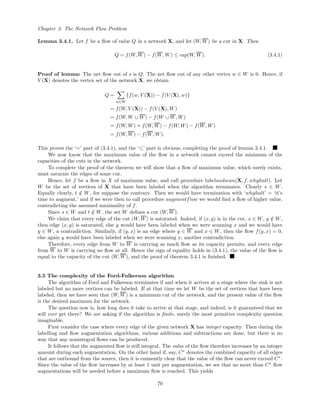 Chapter 3: The Network Flow Problem
Lemma 3.4.1. Let f be a ﬂow of value Q in a network X, and let (W, W) be a cut in X. Then
Q = f(W, W) − f(W, W) ≤ cap(W, W). (3.4.1)
Proof of lemma: The net ﬂow out of s is Q. The net ﬂow out of any other vertex w ∈ W is 0. Hence, if
V (X) denotes the vertex set of the network X, we obtain
Q =
w∈W
{f(w, V (X)) − f(V (X), w)}
= f(W, V (X)) − f(V (X), W)
= f(W, W ∪ W) − f(W ∪ W, W)
= f(W, W) + f(W, W) − f(W, W) − f(W, W)
= f(W, W) − f(W, W).
This proves the ‘=’ part of (3.4.1), and the ‘≤’ part is obvious, completing the proof of lemma 3.4.1.
We now know that the maximum value of the ﬂow in a network cannot exceed the minimum of the
capacities of the cuts in the network.
To complete the proof of the theorem we will show that a ﬂow of maximum value, which surely exists,
must saturate the edges of some cut.
Hence, let f be a ﬂow in X of maximum value, and call procedure labelandscan(X, f, whyhalt). Let
W be the set of vertices of X that have been labeled when the algorithm terminates. Clearly s ∈ W.
Equally clearly, t /∈ W, for suppose the contrary. Then we would have termination with ‘whyhalt’ = ‘it’s
time to augment,’ and if we were then to call procedure augmentflow we would ﬁnd a ﬂow of higher value,
contradicting the assumed maximality of f.
Since s ∈ W and t /∈ W, the set W deﬁnes a cut (W, W).
We claim that every edge of the cut (W, W) is saturated. Indeed, if (x, y) is in the cut, x ∈ W, y /∈ W,
then edge (x, y) is saturated, else y would have been labeled when we were scanning x and we would have
y ∈ W, a contradiction. Similarly, if (y, x) is an edge where y ∈ W and x ∈ W, then the ﬂow f(y, x) = 0,
else again y would have been labeled when we were scanning x, another contradiction.
Therefore, every edge from W to W is carrying as much ﬂow as its capacity permits, and every edge
from W to W is carrying no ﬂow at all. Hence the sign of equality holds in (3.4.1), the value of the ﬂow is
equal to the capacity of the cut (W, W), and the proof of theorem 3.4.1 is ﬁnished.
3.5 The complexity of the Ford-Fulkerson algorithm
The algorithm of Ford and Fulkerson terminates if and when it arrives at a stage where the sink is not
labeled but no more vertices can be labeled. If at that time we let W be the set of vertices that have been
labeled, then we have seen that (W, W) is a minimum cut of the network, and the present value of the ﬂow
is the desired maximum for the network.
The question now is, how long does it take to arrive at that stage, and indeed, is it guaranteed that we
will ever get there? We are asking if the algorithm is ﬁnite, surely the most primitive complexity question
imaginable.
First consider the case where every edge of the given network X has integer capacity. Then during the
labelling and ﬂow augmentation algorithms, various additions and subtractions are done, but there is no
way that any nonintegral ﬂows can be produced.
It follows that the augmented ﬂow is still integral. The value of the ﬂow therefore increases by an integer
amount during each augmentation. On the other hand if, say, C∗
denotes the combined capacity of all edges
that are outbound from the source, then it is eminently clear that the value of the ﬂow can never exceed C∗
.
Since the value of the ﬂow increases by at least 1 unit per augmentation, we see that no more than C∗
ﬂow
augmentations will be needed before a maximum ﬂow is reached. This yields
70
 