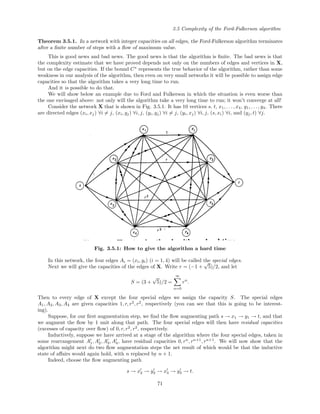 3.5 Complexity of the Ford-Fulkerson algorithm
Theorem 3.5.1. In a network with integer capacities on all edges, the Ford-Fulkerson algorithm terminates
after a ﬁnite number of steps with a ﬂow of maximum value.
This is good news and bad news. The good news is that the algorithm is ﬁnite. The bad news is that
the complexity estimate that we have proved depends not only on the numbers of edges and vertices in X,
but on the edge capacities. If the bound C∗
represents the true behavior of the algorithm, rather than some
weakness in our analysis of the algorithm, then even on very small networks it will be possible to assign edge
capacities so that the algorithm takes a very long time to run.
And it is possible to do that.
We will show below an example due to Ford and Fulkerson in which the situation is even worse than
the one envisaged above: not only will the algorithm take a very long time to run; it won’t converge at all!
Consider the network X that is shown in Fig. 3.5.1. It has 10 vertices s, t, x1, . . . , x4, y1, . . . , y4. There
are directed edges (xi, xj) ∀i = j, (xi, yj) ∀i, j, (yi, yj) ∀i = j, (yi, xj) ∀i, j, (s, xi) ∀i, and (yj, t) ∀j.
Fig. 3.5.1: How to give the algorithm a hard time
In this network, the four edges Ai = (xi, yi) (i = 1, 4) will be called the special edges.
Next we will give the capacities of the edges of X. Write r = (−1 +
√
5)/2, and let
S = (3 +
√
5)/2 =
∞
n=0
rn
.
Then to every edge of X except the four special edges we assign the capacity S. The special edges
A1, A2, A3, A4 are given capacities 1, r, r2
, r2
, respectively (you can see that this is going to be interest-
ing).
Suppose, for our ﬁrst augmentation step, we ﬁnd the ﬂow augmenting path s → x1 → y1 → t, and that
we augment the ﬂow by 1 unit along that path. The four special edges will then have residual capacities
(excesses of capacity over ﬂow) of 0, r, r2
, r2
, respectively.
Inductively, suppose we have arrived at a stage of the algorithm where the four special edges, taken in
some rearrangement A1, A2, A3, A4, have residual capacities 0, rn
, rn+1
, rn+1
. We will now show that the
algorithm might next do two ﬂow augmentation steps the net result of which would be that the inductive
state of aﬀairs would again hold, with n replaced by n + 1.
Indeed, choose the ﬂow augmenting path
s → x2 → y2 → x3 → y3 → t.
71
 