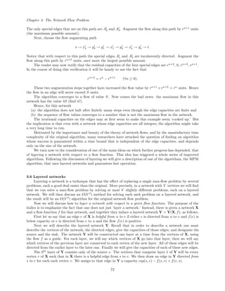 Chapter 3: The Network Flow Problem
The only special edges that are on this path are A2 and A3. Augment the ﬂow along this path by rn+1
units
(the maximum possible amount).
Next, choose the ﬂow augmenting path
s → x2 → y2 → y1 → x1 → y3 → x3 → y4 → t.
Notice that with respect to this path the special edges A1 and A3 are incoherently directed. Augment the
ﬂow along this path by rn+2
units, once more the largest possible amount.
The reader may now verify that the residual capacities of the four special edges are rn+2
, 0, rn+2
, rn+1
.
In the course of doing this veriﬁcation it will be handy to use the fact that
rn+2
= rn
− rn+1
(∀n ≥ 0).
These two augmentation steps together have increased the ﬂow value by rn+1
+ rn+2
= rn
units. Hence
the ﬂow in an edge will never exceed S units.
The algorithm converges to a ﬂow of value S. Now comes the bad news: the maximum ﬂow in this
network has the value 4S (ﬁnd it!).
Hence, for this network
(a) the algorithm does not halt after ﬁnitely many steps even though the edge capacities are ﬁnite and
(b) the sequence of ﬂow values converges to a number that is not the maximum ﬂow in the network.
The irrational capacities on the edges may at ﬁrst seem to make this example seem ‘cooked up.’ But
the implication is that even with a network whose edge capacities are all integers, the algorithm might take
a very long time to run.
Motivated by the importance and beauty of the theory of network ﬂows, and by the unsatisfactory time
complexity of the original algorithm, many researchers have attacked the question of ﬁnding an algorithm
whose success is guaranteed within a time bound that is independent of the edge capacities, and depends
only on the size of the network.
We turn now to the consideration of one of the main ideas on which further progress has depended, that
of layering a network with respect to a ﬂow function. This idea has triggered a whole series of improved
algorithms. Following the discussion of layering we will give a description of one of the algorithms, the MPM
algorithm, that uses layered networks and guarantees fast operation.
3.6 Layered networks
Layering a network is a technique that has the eﬀect of replacing a single max-ﬂow problem by several
problems, each a good deal easier than the original. More precisely, in a network with V vertices we will ﬁnd
that we can solve a max-ﬂow problem by solving at most V slightly diﬀerent problems, each on a layered
network. We will then discuss an O(V 2
) method for solving each such problem on a layered network, and
the result will be an O(V 3
) algorithm for the original network ﬂow problem.
Now we will discuss how to layer a network with respect to a given ﬂow function. The purpose of the
italics is to emphasize the fact that one does not just ‘layer a network.’ Instead, there is given a network X
and a ﬂow function f for that network, and together they induce a layered network Y = Y(X, f), as follows.
First let us say that an edge e of X is helpful from u to v if either e is directed from u to v and f(e) is
below capacity or e is directed from v to u and the ﬂow f(e) is positive.
Next we will describe the layered network Y. Recall that in order to describe a network one must
describe the vertices of the network, the directed edges, give the capacities of those edges, and designate the
source and the sink. The network Y will be constructed one layer at a time from the vertices of X, using
the ﬂow f as a guide. For each layer, we will say which vertices of X go into that layer, then we will say
which vertices of the previous layer are connected to each vertex of the new layer. All of these edges will be
directed from the earlier layer to the later one. Finally we will give the capacities of each of these new edges.
The 0th
layer of Y consists only of the source s. The vertices that comprise layer 1 of Y will be every
vertex v of X such that in X there is a helpful edge from s to v. We then draw an edge in Y directed from
s to v for each such vertex v. We assign to that edge in Y a capacity cap(s, v) − f(s, v) + f(v, s).
72
 