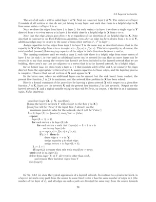 3.6 Layered networks
The set of all such v will be called layer 1 of Y. Next we construct layer 2 of Y. The vertex set of layer
2 consists of all vertices w that do not yet belong to any layer, and such that there is a helpful edge in X
from some vertex v of layer 1 to w.
Next we draw the edges from layer 1 to layer 2: for each vertex v in layer 1 we draw a single edge in Y
directed from v to every vertex w in layer 2 for which there is a helpful edge in X from v to w.
Note that the edge always goes from v to w regardless of the direction of the helpful edge in X. Note
also that in contrast to the Ford-Fulkerson algorithm, even after an edge has been drawn from v to w in Y,
additional edges may be drawn to the same w from other vertices v , v in layer 1.
Assign capacities to the edges from layer 1 to layer 2 in the same way as described above, that is, the
capacity in Y of the edge from v to w is cap(v, w) − f(v, w) + f(w, v). This latter quantity is, of course, the
total residual (unused) ﬂow-carrying capacity of the edges in both directions between v and w.
The layering continues until we reach a layer L such that there is a helpful edge from some vertex of
layer L to the sink t, or else until no additional layers can be created (to say that no more layers can be
created is to say that among the vertices that haven’t yet been included in the layered network that we are
building, there aren’t any that are adjacent to a vertex that is in the layered network, by a helpful edge).
In the former case, we then create a layer L + 1 that consists solely of the sink t, we connect t by edges
directed from the appropriate vertices of layer L, assign capacities to those edges, and the layering process
is complete. Observe that not all vertices of X need appear in Y.
In the latter case, where no additional layers can be created but the sink hasn’t been reached, the
present ﬂow function f in f
¯
X is maximum, and the network ﬂow problem in X has been solved.
Here is a formal statement of the procedure for layering a given network X with respect to a given ﬂow
function f in X. Input are the network X and the present ﬂow function f in that network. Output are the
layered network Y, and a logical variable maxflow that will be True, on output, if the ﬂow is at a maximum
value, False otherwise.
procedure layer (X, f, Y, maxflow);
{forms the layered network Y with respect to the ﬂow f in X }
{maxflow will be ‘True’ if the input ﬂow f already has the
maximum possible value for the network, else it will be ‘False’}
L:= 0; layer(L) := {source}; maxflow := false;
repeat
layer(L + 1) := ∅;
for each vertex u in layer(L) do
for each vertex v such that {layer(v) = L + 1 or v is
not in any layer} do
q := cap(u, v) − f(u, v) + f(v, u);
if q > 0 then do
draw edge u → v in Y;
assign capacity q to that edge;
assign vertex v to layer(L + 1);
L := L + 1
if layer(L) is empty then exit with maxflow := true;
until sink is in layer(L);
delete from layer(L) of Y all vertices other than sink,
and remove their incident edges from Y
end.{layer}
In Fig. 3.6.1 we show the typical appearance of a layered network. In contrast to a general network, in
a layered network every path from the source to some ﬁxed vertex v has the same number of edges in it (the
number of the layer of v), and all edges on such a path are directed the same way, from the source towards
73
 