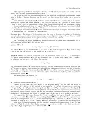 3.6 Layered networks
After augmenting the ﬂow in the original network X, what then? We construct a new layered network,
from X and the newly augmented ﬂow function f on X.
The various activities that are now being described may sound like some kind of thinly disguised repack-
aging of the Ford-Fulkerson algorithm, but they aren’t just that, because here is what can be proved to
happen:
First, if we start with zero ﬂow in X, make the layered network Y, ﬁnd a blocking ﬂow in Y, augment
the ﬂow in X, make a new layered network Y, ﬁnd a blocking ﬂow, etc. etc., then after at most V phases
(‘phase’ = layer + block + augment) we will have found the maximum ﬂow in X and the process will halt.
Second, each phase can be done very rapidly. The MPM algorithm, to be discussed in section 3.7, ﬁnds
a blocking ﬂow in a layered network in time O(V 2
).
By the height of a layered network Y we will mean the number of edges in any path from source to sink.
The network of Fig. 3.6.1 has height 3. Let’s now show
Theorem 3.6.1. The heights of the layered networks that occur in the consecutive phases of the solution
of a network ﬂow problem form a strictly increasing sequence of positive integers. Hence, for a network X
with V vertices, there can be at most V phases before a maximum ﬂow is found.
Let Y(p) denote the layered network that is constructed at the pth
phase of the computation and let
H(p) denote the height of Y(p). We will ﬁrst prove
Lemma 3.6.1. If
v0 → v1 → v2 → · · · → vm (v0 = source)
is a path in Y(p + 1), and if every vertex vi (i = 1, m) of that path also appears in Y(p), then for every
a = 0, m it is true that if vertex va was in layer b of Y(p) then a ≥ b.
Proof of lemma: The result is clearly true for a = 0. Suppose it is true for v0, v1, . . . , va, and suppose
va+1 was in layer c of network Y(p). We will show that a + 1 ≥ c. Indeed, if not then c > a + 1. Since va,
by induction, was in a layer ≤ a, it follows that the edge
e∗
: va → va+1
was not present in network Y(p) since its two endpoints were not in two consecutive layers. Hence the ﬂow
in Y between va and va+1 could not have been aﬀected by the augmentation procedure of p hase p. But edge
e∗
is in Y(p+1). Therefore it represented an edge of Y that was helpful from va to va+1 at the beginning of
phase p + 1, was unaﬀected by phase p, but was not helpful at the beginning of phase p. This contradiction
establishes the lemma.
Now we will prove the theorem. Let
s → v1 → v2 → · · · → vH(p+1)−1 → t
be a path from source to sink in Y(p + 1).
Consider ﬁrst the case where every vertex of the path also lies in Y(p), and apply the lemma to
vm = t (m = H(p + 1)), a = m. We conclude at once that H(p + 1) ≥ H(p). Now we want to exclude the
‘=’ sign. If H(p + 1) = H(p) then the entire path is in Y(p) and in Y(p + 1), and so all of the edges in Y
that the edges of the path represent were helpful both before and after the augmentation step of phase p,
contradicting the fact that the blocking ﬂow that was used for the augmentation saturated some edge of the
chosen path. The theorem is now proved for the case where the path had all of its vertices in Y(p) also.
Now suppose that this was not the case. Let e∗
: va → va+1 be the ﬁrst edge of the path whose terminal
vertex va+1 was not in Y(p). Then the corresponding edge(s) of Y was unaﬀected by the augmentation in
phase p. It was helpful from va to va+1 at the beginning of phase p + 1 because e∗
∈ Y(p + 1) and it was
unaﬀected by phase p, yet e∗
/∈ Y(p). The only possibility is that vertex va+1 would have entered into Y(p)
in the layer H(p) that contains the sink, but that layer is special, and contains only t. Hence, if va was
in layer b of Y(p), then b+1 = H(p). By the lemma once more, a ≥ b, so a+1 ≥ b+1 = H(p), and therefore
H(p + 1) > H(p), completing the proof of theorem 3.6.1.
75
 