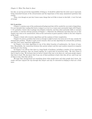 Chapter 0: What This Book Is About
but also, no one has proved the impossibility of doing so. It should be added that the entire area is vigorously
being researched because of the attractiveness and the importance of the many unanswered questions that
remain.
Thus, even though we just don’t know many things that we’d like to know in this ﬁeld , it isn’t for lack
of trying!
0.3 A preview
Chapter 1 contains some of the mathematical background that will be needed for our study of algorithms.
It is not intended that reading this book or using it as a text in a course must necessarily begin with Chapter
1. It’s probably a better idea to plunge into Chapter 2 directly, and then when particular skills or concepts
are needed, to read the relevant portions of Chapter 1. Otherwise the deﬁnitions and ideas that are in that
chapter may seem to be unmotivated, when in fact motivation in great quantity resides in the later chapters
of the book.
Chapter 2 deals with recursive algorithms and the analyses of their complexities.
Chapter 3 is about a problem that seems as though it might be hard, but turns out to be easy, namely the
network ﬂow problem. Thanks to quite recent research, there are fast algorithms for network ﬂow problems,
and they have many important applications.
In Chapter 4 we study algorithms in one of the oldest branches of mathematics, the theory of num-
bers. Remarkably, the connections between this ancient subject and the most modern research in computer
methods are very strong.
In Chapter 5 we will see that there is a large family of problems, including a number of very important
computational questions, that are bound together by a good deal of structural unity. We don’t know if
they’re hard or easy. We do know that we haven’t found a fast way to do them yet, and most people suspect
that they’re hard. We also know that if any one of these problems is hard, then they all are, and if any one
of them is easy, then they all are.
We hope that, having found out something about what people know and what people don’t know, the
reader will have enjoyed the trip through this subject and may be interested in helping to ﬁnd out a little
more.
4
 