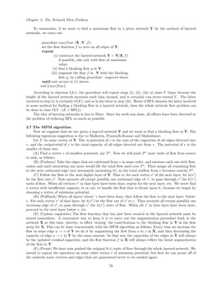 Chapter 3: The Network Flow Problem
To summarize, if we want to ﬁnd a maximum ﬂow in a given network Y by the method of layered
networks, we carry out
procedure maxflow (X ,Y ,f);
set the ﬂow function f to zero on all edges of Y;
repeat
(i) construct the layered network Y = Y(X, f)
if possible, else exit with ﬂow at maximum
value;
(ii) ﬁnd a blocking ﬂow g in Y;
(iii) augment the ﬂow f in Y with the blocking
ﬂow g, by calling procedure augment above
until exit occurs in (i) above;
end.{maxflow}
According to theorem 3.6.1, the procedure will repeat steps (i), (ii), (iii) at most V times because the
height of the layered network increases each time around, and it certainly can never exceed V . The labor
involved in step (i) is certainly O(E), and so is the labor in step (iii). Hence if BFL denotes the labor involved
in some method for ﬁnding a blocking ﬂow in a layered network, then the whole network ﬂow problem can
be done in time O(V · (E + BFL)).
The idea of layering networks is due to Dinic. Since his work was done, all eﬀorts have been directed at
the problem of reducing BFL as much as possible.
3.7 The MPM algorithm
Now we suppose that we are given a layered network Y and we want to ﬁnd a blocking ﬂow in Y. The
following ingenious suggestion is due to Malhotra, Pramodh-Kumar and Maheshwari.
Let V be some vertex of Y. The in-potential of v is the sum of the capacities of all edges directed into
v, and the outpotential of v is the total capacity of all edges directed out from v. The potential of v is the
smaller of these two.
(A) Find a vertex v of smallest potential, say P∗
. Now we will push P∗
more units of ﬂow from source
to sink, as follows.
(B) (Pushout) Take the edges that are outbound from v in some order, and saturate each one with ﬂow,
unless and until saturating one more would lift the total ﬂow used over P∗
. Then assign all remaining ﬂow
to the next outbound edge (not necessarily saturating it), so the total outﬂow from v becomes exactly P∗
.
(C) Follow the ﬂow to the next higher layer of Y. That is, for each vertex v of the next layer, let h(v )
be the ﬂow into v . Now saturate all except possibly one outbound edge of v , to pass through v the h(v )
units of ﬂow. When all vertices v in that layer have been done, repeat for the next layer, etc. We never ﬁnd
a vertex with insuﬃcient capacity, in or out, to handle the ﬂow that is thrust upon it, because we began by
choosing a vertex of minimum potential.
(D) (Pullback) When all layers ‘above’ v have been done, then follow the ﬂow to the next layer ‘below’
v. For each vertex v of that layer, let h(v ) be the ﬂow out of v to v. Then saturate all except possibly one
incoming edge of v , to pass through v the h(v ) units of ﬂow. When all v in that layer have been done,
proceed to the next layer below v, etc.
(E) (Update capacities) The ﬂow function that has just been created in the layered network must be
stored somewhere. A convenient way to keep it is to carry out the augmentation procedure back in the
network X at this time, thereby, in eﬀect ‘storing’ the contributions to the blocking ﬂow in Y in the ﬂow
array for X. This can be done concurrently with the MPM algorithm as follows: Every time we increase the
ﬂow in some edge u → v of Y we do it by augmenting the ﬂow from u to v in X, and then decreasing the
capacity of edge u → v in Y by the same amount. In that way the capacities of the edges in Y will always
be the updated residual capacities, and the ﬂow function f in X will always reﬂect the latest augmentation
of the ﬂow in Y.
(F) (Prune) We have now pushed the original h(v) units of ﬂow through the whole layered network. We
intend to repeat the operation on some other vertex v of minimum potential, but ﬁrst we can prune oﬀ of
the network some vertices and edges that are guaranteed never to be needed again.
76
 