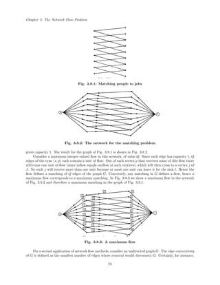 Chapter 3: The Network Flow Problem
Fig. 3.8.1: Matching people to jobs
Fig. 3.8.2: The network for the matching problem
given capacity 1. The result for the graph of Fig. 3.8.1 is shown in Fig. 3.8.2.
Consider a maximum integer-valued ﬂow in this network, of value Q. Since each edge has capacity 1, Q
edges of the type (s, p) each contain a unit of ﬂow. Out of each vertex p that receives some of this ﬂow there
will come one unit of ﬂow (since inﬂow equals outﬂow at such vertices), which will then cross to a vertex j of
J. No such j will receive more than one unit because at most one unit can leave it for the sink t. Hence the
ﬂow deﬁnes a matching of Q edges of the graph G. Conversely, any matching in G deﬁnes a ﬂow, hence a
maximum ﬂow corresponds to a maximum matching. In Fig. 3.8.3 we show a maximum ﬂow in the network
of Fig. 3.8.2 and therefore a maximum matching in the graph of Fig. 3.8.1.
Fig. 3.8.3: A maximum ﬂow
For a second application of network ﬂow methods, consdier an undirected graph G. The edge-connectivity
of G is deﬁned as the smallest number of edges whose removal would disconnect G. Certainly, for instance,
78
 
