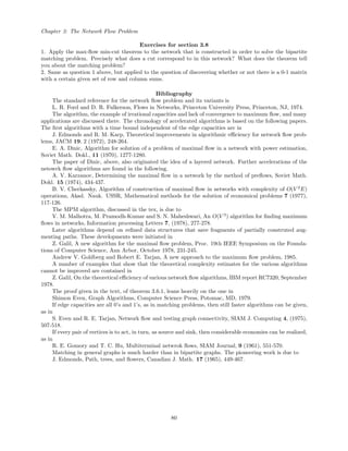 Chapter 3: The Network Flow Problem
Exercises for section 3.8
1. Apply the max-ﬂow min-cut theorem to the network that is constructed in order to solve the bipartite
matching problem. Precisely what does a cut correspond to in this network? What does the theorem tell
you about the matching problem?
2. Same as question 1 above, but applied to the question of discovering whether or not there is a 0-1 matrix
with a certain given set of row and column sums.
Bibliography
The standard reference for the network ﬂow problem and its variants is
L. R. Ford and D. R. Fulkerson, Flows in Networks, Princeton University Press, Princeton, NJ, 1974.
The algorithm, the example of irrational capacities and lack of convergence to maximum ﬂow, and many
applications are discussed there. The chronology of accelerated algorithms is based on the following papers.
The ﬁrst algorithms with a time bound independent of the edge capacities are in
J. Edmonds and R. M. Karp, Theoretical improvements in algorithmic eﬃciency for network ﬂow prob-
lems, JACM 19, 2 (1972), 248-264.
E. A. Dinic, Algorithm for solution of a problem of maximal ﬂow in a network with power estimation,
Soviet Math. Dokl., 11 (1970), 1277-1280.
The paper of Dinic, above, also originated the idea of a layered network. Further accelerations of the
netowrk ﬂow algorithms are found in the following.
A. V. Karzanov, Determining the maximal ﬂow in a network by the method of preﬂows, Soviet Math.
Dokl. 15 (1974), 434-437.
B. V. Cherkassky, Algorithm of construction of maximal ﬂow in networks with complexity of O(V 2
E)
operations, Akad. Nauk. USSR, Mathematical methods for the solution of economical problems 7 (1977),
117-126.
The MPM algorithm, discussed in the tex, is due to
V. M. Malhotra, M. Pramodh-Kumar and S. N. Maheshwari, An O(V 3
) algorithm for ﬁnding maximum
ﬂows in networks, Information processing Letters 7, (1978), 277-278.
Later algorithms depend on reﬁned data structures that save fragments of partially construted aug-
menting paths. These developments were initiated in
Z. Galil, A new algorithm for the maximal ﬂow problem, Proc. 19th IEEE Symposium on the Founda-
tions of Computer Science, Ann Arbor, October 1978, 231-245.
Andrew V. Goldberg and Robert E. Tarjan, A new approach to the maximum ﬂow problem, 1985.
A number of examples that show that the theoretical complexity estimates for the various algorithms
cannot be improved are contained in
Z. Galil, On the theoretical eﬃciency of various network ﬂow algorithms, IBM report RC7320, September
1978.
The proof given in the text, of theorem 3.6.1, leans heavily on the one in
Shimon Even, Graph Algorithms, Computer Science Press, Potomac, MD, 1979.
If edge capacities are all 0’s and 1’s, as in matching problems, then still faster algorithms can be given,
as in
S. Even and R. E. Tarjan, Network ﬂow and testing graph connectivity, SIAM J. Computing 4, (1975),
507-518.
If every pair of vertices is to act, in turn, as source and sink, then considerable economies can be realized,
as in
R. E. Gomory and T. C. Hu, Multiterminal netwrok ﬂows, SIAM Journal, 9 (1961), 551-570.
Matching in general graphs is much harder than in bipartite graphs. The pioneering work is due to
J. Edmonds, Path, trees, and ﬂowers, Canadian J. Math. 17 (1965), 449-467.
80
 