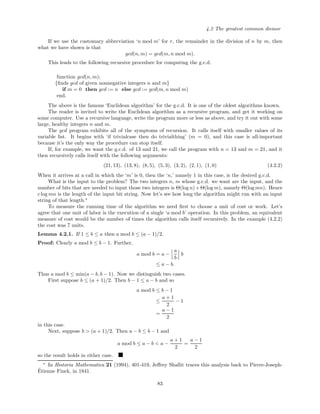4.2 The greatest common divisor
If we use the customary abbreviation ‘n mod m’ for r, the remainder in the division of n by m, then
what we have shown is that
gcd(n, m) = gcd(m, n mod m).
This leads to the following recursive procedure for computing the g.c.d.
function gcd(n, m);
{ﬁnds gcd of given nonnegative integers n and m}
if m = 0 then gcd := n else gcd := gcd(m, n mod m)
end.
The above is the famous ‘Euclidean algorithm’ for the g.c.d. It is one of the oldest algorithms known.
The reader is invited to write the Euclidean algorithm as a recursive program, and get it working on
some computer. Use a recursive language, write the program more or less as above, and try it out with some
large, healthy integers n and m.
The gcd program exhibits all of the symptoms of recursion. It calls itself with smaller values of its
variable list. It begins with ‘if trivialcase then do trivialthing’ (m = 0), and this case is all-important
because it’s the only way the procedure can stop itself.
If, for example, we want the g.c.d. of 13 and 21, we call the program with n = 13 and m = 21, and it
then recursively calls itself with the following arguments:
(21, 13), (13, 8), (8, 5), (5, 3), (3, 2), (2, 1), (1, 0) (4.2.2)
When it arrives at a call in which the ‘m’ is 0, then the ‘n,’ namely 1 in this case, is the desired g.c.d.
What is the input to the problem? The two integers n, m whose g.c.d. we want are the input, and the
number of bits that are needed to input those two integers is Θ(log n)+Θ(log m), namely Θ(log mn). Hence
c log mn is the length of the input bit string. Now let’s see how long the algorithm might run with an input
string of that length.∗
To measure the running time of the algorithm we need ﬁrst to choose a unit of cost or work. Let’s
agree that one unit of labor is the execution of a single ‘a mod b’ operation. In this problem, an equivalent
measure of cost would be the number of times the algorithm calls itself recursively. In the example (4.2.2)
the cost was 7 units.
Lemma 4.2.1. If 1 ≤ b ≤ a then a mod b ≤ (a − 1)/2.
Proof: Clearly a mod b ≤ b − 1. Further,
a mod b = a −
a
b
b
≤ a − b.
Thus a mod b ≤ min(a − b, b − 1). Now we distinguish two cases.
First suppose b ≤ (a + 1)/2. Then b − 1 ≤ a − b and so
a mod b ≤ b − 1
≤
a + 1
2
− 1
=
a − 1
2
in this case.
Next, suppose b > (a + 1)/2. Then a − b ≤ b − 1 and
a mod b ≤ a − b < a −
a + 1
2
=
a − 1
2
so the result holds in either case.
∗
In Historia Mathematica 21 (1994), 401-419, Jeﬀrey Shallit traces this analysis back to Pierre-Joseph-
´Etienne Finck, in 1841.
83
 