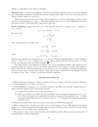 Chapter 4: Algorithms in the Theory of Numbers
Theorem 4.2.1. (A worst-case complexity bound for the Euclidean algorithm) Given two positive integers
a, b. The Euclidean algorithm will ﬁnd their greatest common divisor after a cost of at most 2 log2 M + 1
integer divisions, where M = max (a, b).
Before we prove the theorem, let’s return to the example (a, b) = (13, 21) of the display (4.2.2). In that
case M = 21 and 2 log2 M + 1 = 9.78 . . .. The theorem asserts that the g.c.d. will be found after at most 9
operations. In fact it was found after 7 operations in that case.
Proof of theorem: Suppose ﬁrst that a ≥ b. The algorithm generates a sequence a0, a1, . . . where a0 =
a, a1 = b, and
aj+1 = aj−1 mod aj (j ≥ 1).
By lemma 4.2.1,
aj+1 ≤
aj−1 − 1
2
≤
aj−1
2
.
Then, by induction on j it follows that
a2j ≤
a0
2j
(j ≥ 0)
a2j+1 ≤
a1
2j
(j ≥ 0)
and so,
ar ≤ 2− r/2
M (r = 0, 1, 2, . . .).
Obviously the algorithm has terminated if ar < 1, and this will have happened when r is large enough so
that 2− r/2
M < 1, i.e., if r > 2 log2 M. If a < b then after 1 operation we will be in the case ‘a ≥ b’ that
we have just discussed, and the proof is complete.
The upper bound in the statement of theorem 4.2.1 can be visualized as follows. The number log2 M
is almost exactly the number of bits in the binary representation of M (what is ‘exactly’ that number of
bits?). Theorem 4.2.1 therefore asserts that we can ﬁnd the g.c.d. of two integers in a number of operations
that is at most a linear function of the number of bits that it takes to represent the two numbers. In brief,
we might say that ‘Time = O(bits),’ in the case of Euclid’s algorithm.
Exercises for section 4.2
1. Write a nonrecursive program, in Basic or Fortran, for the g.c.d. Write a recursive program, in Pascal or
a recursive language of your choice, for the g.c.d.
2. Choose 1000 pairs of integers (n, m), at random between 1 and 1000. For each pair, compute the g.c.d.
using a recursive program and a nonrecursive program.
(a) Compare the execution times of the two programs.
(b) There is a theorem to the eﬀect that the probability that two random integers have g.c.d. = 1 is
6/π2
. What, precisely, do you think that this theorem means by ‘the probability that ...’? What
percentage of the 1000 pairs that you chose had g.c.d. = 1? Compare your observed percentage
with 100 · (6/π2
).
3. Find out when Euclid lived, and with exactly what words he described his algorithm.
4. Write a program that will light up a pixel in row m and column n of your CRT display if and only if
gcd(m, n) = 1. Run the program with enough values of m and n to ﬁll your screen. If you see any interesting
visual patterns, try to explain them mathematically.
5. Show that if m and n have a total of B bits, then Euclid’s algorithm will not need more than 2B + 3
operations before reaching termination.
84
 
