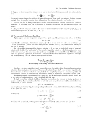 4.3 The extended Euclidean algorithm
6. Suppose we have two positive integers m, n, and we have factored them completely into primes, in the
form
m = pai
i ; n = qbi
i .
How would you calculate gcd(m, n) from the above information? How would you calculate the least common
multiple (lcm) of m and n from the above information? Prove that gcd(m, n) = mn/lcm(m, n).
7. Calculate gcd(102131, 56129) in two ways: use the method of exercise 6 above, then use the Euclidean
algorithm. In each case count the total number of arithmetic operations that you had to do to get the
answer.
8. Let Fn be the nth
Fibonacci number. How many operations will be needed to compute gcd(Fn, Fn−1) by
the Euclidean algorithm? What is gcd(Fn, Fn−1)?
4.3 The extended Euclidean algorithm
Again suppose n, m are two positive integers whose g.c.d. is g. Then we can always write g in the form
g = tn + um (4.3.1)
where t and u are integers. For instance, gcd(14, 11) = 1, so we can write 1 = 14t + 11u for integers t, u.
Can you spot integers t, u that will work? One pair that does the job is (4, −5), and there are others (can
you ﬁnd all of them?).
The extended Euclidean algorithm ﬁnds not only the g.c.d. of n and m, it also ﬁnds a pair of integers t,
u that satisfy (4.3.1). One ‘application’ of the extended algorithm is that we will obtain an inductive proof
of the existence of t, u, that is not immediately obvious from (4.3.1) (see exercise 1 below). While this hardly
rates as a ‘practical’ application, it represents a very important feature of recursive algorithms. We might
say, rather generally, that the following items go hand-in-hand:
Recursive algorithms
Inductive proofs
Complexity analyses by recurrence formulas
If we have a recursive algorithm, then it is natural to prove the validity of the algorithm by mathematical
induction. Conversely, inductive proofs of theorems often (not always, alas!) yield recursive algorithms for
the construction of the objects that are being studied. The complexity analysis of a recursive algorithm will
use recurrence formulas, in a natural way. We saw that already in the analysis that proved theorem 4.2.1.
Now let’s discuss the extended algorithm. Input to it will be two integers n and m. Output from it will
be g = gcd(n, m) and two integers t and u for which (4.3.1) is true.
A single step of the original Euclidean algorithm took us from the problem of ﬁnding gcd(n, m) to
gcd(m, n mod m). Suppose, inductively, that we not only know g = gcd(m, n mod m) but we also know the
coeﬃcients t , u for the equation
g = t m + u (n mod m). (4.3.2)
Can we get out, at the next step, the corresponding coeﬃcients t, u for (4.3.1)? Indeed we can, by substituting
in (4.3.2) the fact that
n mod m = n −
n
m
m (4.3.3)
we ﬁnd that
g = t m + u (n −
n
m
m)
= u n + (t − u
n
m
)m.
(4.3.4)
Hence the rule by which t , u for equation (4.3.2) transform into t, u for equation (4.3.1) is that
t = u
u = t −
n
m
u .
(4.3.5)
85
 