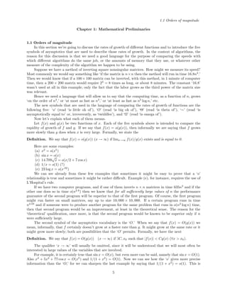 1.1 Orders of magnitude
Chapter 1: Mathematical Preliminaries
1.1 Orders of magnitude
In this section we’re going to discuss the rates of growth of diﬀerent functions and to introduce the ﬁve
symbols of asymptotics that are used to describe those rates of growth. In the context of algorithms, the
reason for this discussion is that we need a good language for the purpose of comparing the speeds with
which diﬀerent algorithms do the same job, or the amounts of memory that they use, or whatever other
measure of the complexity of the algorithm we happen to be using.
Suppose we have a method of inverting square nonsingular matrices. How might we measure its speed?
Most commonly we would say something like ‘if the matrix is n×n then the method will run in time 16.8n3
.’
Then we would know that if a 100× 100 matrix can be inverted, with this method, in 1 minute of computer
time, then a 200 × 200 matrix would require 23
= 8 times as long, or about 8 minutes. The constant ‘16.8’
wasn’t used at all in this example; only the fact that the labor grows as the third power of the matrix size
was relevant.
Hence we need a language that will allow us to say that the computing time, as a function of n, grows
‘on the order of n3
,’ or ‘at most as fast as n3
,’ or ‘at least as fast as n5
log n,’ etc.
The new symbols that are used in the language of comparing the rates of growth of functions are the
following ﬁve: ‘o’ (read ‘is little oh of’), ‘O’ (read ‘is big oh of’), ‘Θ’ (read ‘is theta of’), ‘∼’ (read ‘is
asymptotically equal to’ or, irreverently, as ‘twiddles’), and ‘Ω’ (read ‘is omega of’).
Now let’s explain what each of them means.
Let f(x) and g(x) be two functions of x. Each of the ﬁve symbols above is intended to compare the
rapidity of growth of f and g. If we say that f(x) = o(g(x)), then informally we are saying that f grows
more slowly than g does when x is very large. Formally, we state the
Deﬁnition. We say that f(x) = o(g(x)) (x → ∞) if limx→∞ f(x)/g(x) exists and is equal to 0.
Here are some examples:
(a) x2
= o(x5
)
(b) sin x = o(x)
(c) 14.709
√
x = o(x/2 + 7 cosx)
(d) 1/x = o(1) (?)
(e) 23 log x = o(x.02
)
We can see already from these few examples that sometimes it might be easy to prove that a ‘o’
relationship is true and sometimes it might be rather diﬃcult. Example (e), for instance, requires the use of
L’Hospital’s rule.
If we have two computer programs, and if one of them inverts n × n matrices in time 635n3
and if the
other one does so in time o(n2.8
) then we know that for all suﬃciently large values of n the performance
guarantee of the second program will be superior to that of the ﬁrst program. Of course, the ﬁrst program
might run faster on small matrices, say up to size 10, 000 × 10, 000. If a certain program runs in time
n2.03
and if someone were to produce another program for the same problem that runs in o(n2
log n) time,
then that second program would be an improvement, at least in the theoretical sense. The reason for the
‘theoretical’ qualiﬁcation, once more, is that the second program would be known to be superior only if n
were suﬃciently large.
The second symbol of the asymptotics vocabulary is the ‘O.’ When we say that f(x) = O(g(x)) we
mean, informally, that f certainly doesn’t grow at a faster rate than g. It might grow at the same rate or it
might grow more slowly; both are possibilities that the ‘O’ permits. Formally, we have the next
Deﬁnition. We say that f(x) = O(g(x)) (x → ∞) if ∃C, x0 such that |f(x)| < Cg(x) (∀x > x0).
The qualiﬁer ‘x → ∞’ will usually be omitted, since it will be understood that we will most often be
interested in large values of the variables that are involved.
For example, it is certainly true that sin x = O(x), but even more can be said, namely that sin x = O(1).
Also x3
+ 5x2
+ 77 cosx = O(x5
) and 1/(1 + x2
) = O(1). Now we can see how the ‘o’ gives more precise
information than the ‘O,’ for we can sharpen the last example by saying that 1/(1 + x2
) = o(1). This is
5
 
