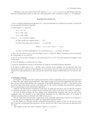 4.4 Primality testing
Therefore, to the user, gcdext returns the values g = 1, u = −5, t = 4, and we see that the procedure has
found the representation (4.3.1) in this case. The importance of the ‘trivial case’ where m = 0 is apparent.
Exercises for section 4.3
1. Give a complete formal proof of theorem 4.3.1. Your proof should be by induction (on what?) and should
use the extended Euclidean algorithm.
2. Find integers t, u such that
(a) 1 = 4t + 7u
(b) 1 = 24t + 35u
(c) 5 = 65t + 100u
3. Let a1, . . . , an be positive integers.
(a) How would you compute gcd(a1, . . . , an)?
(b) Prove that there exist integers t1, . . . , tn such that
gcd(a1, . . . , an) = t1a1 + t2a2 + · · · + tnan.
(c) Give a recursive algorithm for the computation of t1, . . . , tn in part (b) above.
4. If r = ta + ub, where r, a, b, u, v are all integers, must r = gcd(a, b)? What, if anything, can be said about
the relationship of r to gcd(a, b)?
5. Let (t0, u0) be one pair of integers t, u for which gcd(a, b) = ta + ub. Find all such pairs of integers, a and
b being given.
6. Find all solutions to exercises 2(a)-(c) above.
7. Find the multiplicative inverse of 49 modulo 73, using the extended Euclidean algorithm.
8. If gcdext is called with (n, m) = (98, 30), draw a picture of the complete tree of calls that will occur
during the recursive execution of the program. In your picture show, for each recursive call in the tree, the
values of the input parameters to that call and the values of the output variables that were returned by that
call.
4.4 Primality testing
In Chapter 1 we discussed the important distinction between algorithms that run in polynomial time
vs. those that may require exponential time. Since then we have seen some fast algorithms and some slow
ones. In the network ﬂow problem the complexity of the MPM algorithm was O(V 3
), a low power of the
size of the input data string, and the same holds true for the various matching and connectivity problems
that are special cases of the network ﬂow algorithm.
Likewise, the Fast Fourier Transform is really Fast. It needs only O(n log n) time to ﬁnd the transform
of a sequence of length n if n is a power of two, and only O(n2
) time in the worst case, where n is prime.
In both of those problems we were dealing with computational situations near the low end of the
complexity scale. It is feasible to do a Fast Fourier Transform on, say, 1000 data points. It is feasible to
calculate maximum ﬂows in networks with 1000 vertices or so.
On the other hand, the recursive computation of the chromatic polynomial in section 2.3 of Chapter 2
was an example of an algorithm that might use exponential amounts of time.
In this chapter we will meet another computational question for which, to date, no one has ever been
able to provide a polynomial-time algorithm, nor has anyone been able to prove that such an algorithm does
not exist.
The problem is just this: Given a positive integer n. Is n prime?
87
 