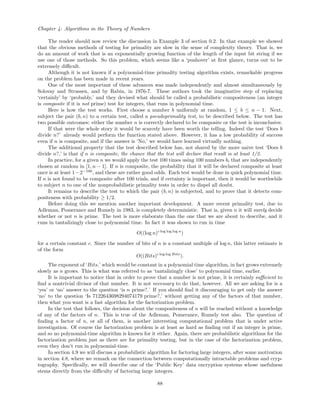 Chapter 4: Algorithms in the Theory of Numbers
The reader should now review the discussion in Example 3 of section 0.2. In that example we showed
that the obvious methods of testing for primality are slow in the sense of complexity theory. That is, we
do an amount of work that is an exponentially growing function of the length of the input bit string if we
use one of those methods. So this problem, which seems like a ‘pushover’ at ﬁrst glance, turns out to be
extremely diﬃcult.
Although it is not known if a polynomial-time primality testing algorithm exists, remarkable progress
on the problem has been made in recent years.
One of the most important of these advances was made independently and almost simultaneously by
Solovay and Strassen, and by Rabin, in 1976-7. These authors took the imaginative step of replacing
‘certainly’ by ‘probably,’ and they devised what should be called a probabilistic compositeness (an integer
is composite if it is not prime) test for integers, that runs in polynomial time.
Here is how the test works. First choose a number b uniformly at random, 1 ≤ b ≤ n − 1. Next,
subject the pair (b, n) to a certain test, called a pseudoprimality test, to be described below. The test has
two possible outcomes: either the number n is correctly declared to be composite or the test is inconclusive.
If that were the whole story it would be scarcely have been worth the telling. Indeed the test ‘Does b
divide n?’ already would perform the function stated above. However, it has a low probability of success
even if n is composite, and if the answer is ‘No,’ we would have learned virtually nothing.
The additional property that the test described below has, not shared by the more naive test ‘Does b
divide n?,’ is that if n is composite, the chance that the test will declare that result is at least 1/2.
In practice, for a given n we would apply the test 100 times using 100 numbers bi that are independently
chosen at random in [1, n − 1]. If n is composite, the probability that it will be declared composite at least
once is at least 1−2−100
, and these are rather good odds. Each test would be done in quick polynomial time.
If n is not found to be composite after 100 trials, and if certainty is important, then it would be worthwhile
to subject n to one of the nonprobabilistic primality tests in order to dispel all doubt.
It remains to describe the test to which the pair (b, n) is subjected, and to prove that it detects com-
positeness with probability ≥ 1/2.
Before doing this we mention another important development. A more recent primality test, due to
Adleman, Pomerance and Rumely in 1983, is completely deterministic. That is, given n it will surely decide
whether or not n is prime. The test is more elaborate than the one that we are about to describe, and it
runs in tantalizingly close to polynomial time. In fact it was shown to run in time
O((log n)c log log log n
)
for a certain constant c. Since the number of bits of n is a constant multiple of log n, this latter estimate is
of the form
O((Bits)c log log Bits
).
The exponent of ‘Bits,’ which would be constant in a polynomial time algorithm, in fact grows extremely
slowly as n grows. This is what was referred to as ‘tantalizingly close’ to polynomial time, earlier.
It is important to notice that in order to prove that a number is not prime, it is certainly suﬃcient to
ﬁnd a nontrivial divisor of that number. It is not necessary to do that, however. All we are asking for is a
‘yes’ or ‘no’ answer to the question ‘is n prime?.’ If you should ﬁnd it discouraging to get only the answer
‘no’ to the question ‘Is 7122643698294074179 prime?,’ without getting any of the factors of that number,
then what you want is a fast algorithm for the factorization problem.
In the test that follows, the decision about the compositeness of n will be reached without a knowledge
of any of the factors of n. This is true of the Adleman, Pomerance, Rumely test also. The question of
ﬁnding a factor of n, or all of them, is another interesting computational problem that is under active
investigation. Of course the factorization problem is at least as hard as ﬁnding out if an integer is prime,
and so no polynomial-time algorithm is known for it either. Again, there are probabilistic algorithms for the
factorization problem just as there are for primality testing, but in the case of the factorization problem,
even they don’t run in polynomial-time.
In section 4.9 we will discuss a probabilistic algorithm for factoring large integers, after some motivation
in section 4.8, where we remark on the connection between computationally intractable problems and cryp-
tography. Speciﬁcally, we will describe one of the ‘Public Key’ data encryption systems whose usefulness
stems directly from the diﬃculty of factoring large integers.
88
 