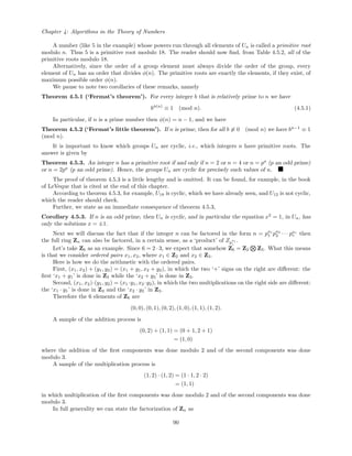 Chapter 4: Algorithms in the Theory of Numbers
A number (like 5 in the example) whose powers run through all elements of Un is called a primitive root
modulo n. Thus 5 is a primitive root modulo 18. The reader should now ﬁnd, from Table 4.5.2, all of the
primitive roots modulo 18.
Alternatively, since the order of a group element must always divide the order of the group, every
element of Un has an order that divides φ(n). The primitive roots are exactly the elements, if they exist, of
maximum possible order φ(n).
We pause to note two corollaries of these remarks, namely
Theorem 4.5.1 (‘Fermat’s theorem’). For every integer b that is relatively prime to n we have
bφ(n)
≡ 1 (mod n). (4.5.1)
In particular, if n is a prime number then φ(n) = n − 1, and we have
Theorem 4.5.2 (‘Fermat’s little theorem’). If n is prime, then for all b ≡ 0 (mod n) we have bn−1
≡ 1
(mod n).
It is important to know which groups Un are cyclic, i.e., which integers n have primitive roots. The
answer is given by
Theorem 4.5.3. An integer n has a primitive root if and only if n = 2 or n = 4 or n = pa
(p an odd prime)
or n = 2pa
(p an odd prime). Hence, the groups Un are cyclic for precisely such values of n.
The proof of theorem 4.5.3 is a little lengthy and is omitted. It can be found, for example, in the book
of LeVeque that is cited at the end of this chapter.
According to theorem 4.5.3, for example, U18 is cyclic, which we have already seen, and U12 is not cyclic,
which the reader should check.
Further, we state as an immediate consequence of theorem 4.5.3,
Corollary 4.5.3. If n is an odd prime, then Un is cyclic, and in particular the equation x2
= 1, in Un, has
only the solutions x = ±1.
Next we will discuss the fact that if the integer n can be factored in the form n = pa1
1 pa2
2 · · · par
r then
the full ring Zn can also be factored, in a certain sense, as a ‘product’ of Zp
ai
i
.
Let’s take Z6 as an example. Since 6 = 2 · 3, we expect that somehow Z6 = Z2 Z3. What this means
is that we consider ordered pairs x1, x2, where x1 ∈ Z2 and x2 ∈ Z3.
Here is how we do the arithmetic with the ordered pairs.
First, (x1, x2) + (y1, y2) = (x1 + y1, x2 + y2), in which the two ‘+’ signs on the right are diﬀerent: the
ﬁrst ‘x1 + y1’ is done in Z2 while the ‘x2 + y2’ is done in Z3.
Second, (x1, x2)·(y1, y2) = (x1 ·y1, x2 ·y2), in which the two multiplications on the right side are diﬀerent:
the ‘x1 · y1’ is done in Z2 and the ‘x2 · y2’ in Z3.
Therefore the 6 elements of Z6 are
(0, 0), (0, 1), (0, 2), (1, 0), (1, 1), (1, 2).
A sample of the addition process is
(0, 2) + (1, 1) = (0 + 1, 2 + 1)
= (1, 0)
where the addition of the ﬁrst components was done modulo 2 and of the second components was done
modulo 3.
A sample of the multiplication process is
(1, 2) · (1, 2) = (1 · 1, 2 · 2)
= (1, 1)
in which multiplication of the ﬁrst components was done modulo 2 and of the second components was done
modulo 3.
In full generality we can state the factorization of Zn as
90
 