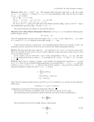 4.5 Interlude: the ring of integers modulo n
Theorem 4.5.4. Let n = pa1
1 pa2
2 · · · par
r . The mapping which associates with each x ∈ Zn the r-tuple
(x1, x2, . . . , xr), where xi = x mod pai
i (i = 1, r), is a ring isomorphism of Zn with the ring of r-tuples
(x1, x2, . . . , xr) in which
(a) xi ∈ Zp
ai
i
(i = 1, r) and
(b) (x1, . . . , xr) + (y1, . . . , yr) = (x1 + y1, . . . , xr + yr) and
(c) (x1, . . . , xr) · (y1, . . . , yr) = (x1 · y1, . . . , xr · yr)
(d) In (b), the ith
‘+’ sign on the right side is the addition operation of Zp
ai
i
and in (c) the ith
‘·’ sign is
the multiplication operation of Zp
ai
i
, for each i = 1, 2, . . . , r.
The proof of theorem 4.5.4 follows at once from the famous
Theorem 4.5.5 (‘The Chinese Remainder Theorem’). Let mi (i = 1, r) be pairwise relatively prime
positive integers, and let
M = m1m2 · · · mr.
Then the mapping that associates with each integer x (0 ≤ x ≤ M − 1) the r-tuple (b1, b2, . . . , br), where
bi = x mod mi (i = 1, r), is a bijection between ZM and Zm1 × · · · × Zmr .
A good theorem deserves a good proof. An outstanding theorem deserves two proofs, at least, one
existential, and one constructive. So here are one of each for the Chinese Remainder Theorem.
Proof 1: We must show that each r-tuple (b1, . . . , br) such that 0 ≤ bi < mi (i = 1, r) occurs exactly once.
There are obviously M such vectors, and so it will be suﬃcient to show that each of them occurs at most
once as the image of some x.
In the contrary case we would have x and x both corresponding to (b1, b2, . . . , br), say. But then
x − x ≡ 0 modulo each of the mi. Hence x − x is divisible by M = m1m2 · · · mr. But |x − x | < M, hence
x = x .
Proof 2: Here’s how to compute a number x that satisﬁes the simultaneous congruences x ≡ bi mod
mi (i = 1, r). First, by the extended Euclidean algorithm we can quickly ﬁnd t1, . . . , tr, u1, . . . , ur, such that
tj(M/mj) + ujmj = 1 for j = 1, . . . , r. Then we claim that the number x = j bjtj(M/mj) satisﬁes all of
the given congruences. Indeed, for each k = 1, 2, . . . , r we have
x =
r
j=1
bjtj(M/mj)
≡ bktk(M/mk) (mod mk)
≡ bk (mod mk)
where the ﬁrst congruence holds because each M/mj (j = k) is divisible by mk, and the second congruence
follows since
tk(M/mk) = 1 − ukmk ≡ 1 mod mk,
completing the second proof of the Chinese Remainder Theorem.
Now the proof of theorem 4.5.4 follows easily, and is left as an exercise for the reader.
The factorization that is described in detail in theorem 4.5.4 will be written symbolically as
Zn
∼=
r
i=1
Zp
ai
i
. (4.5.2)
The factorization (4.5.2) of the ring Zn induces a factorization
Un
∼=
r
i=1
Upi
ai (4.5.3)
91
 