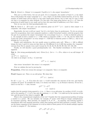 4.6 Pseudoprimality tests
Test 2. Given b, n. Output ‘n is composite’ if gcd(b, n) = 1, else output ‘inconclusive.’
This one is a little better, but not yet good. If n is composite, the number of bases b ≤ n for which
Test 2 will produce the result ‘composite’ is n − φ(n), where φ is the Euler totient function, of (4.1.5). This
number of useful bases will be large if n has some small prime factors, but in that case it’s easy to ﬁnd
out that n is composite by other methods. If n has only a few large prime factors, say if n = p2
, then the
proportion of useful bases is very small, and we have the same kind of ineﬃciency as in Test 1 above.
Now we can state the third pseudoprimality test.
Test 3. Given b, n. (If b and n are not relatively prime or) if bn−1
≡ 1 (mod n) then output ‘n is
composite,’ else output ‘inconclusive.’
Regrettably, the test is still not ‘good,’ but it’s a lot better than its predecessors. To cite an extreme
case of its un-goodness, there exist composite numbers n, called Carmichael numbers, with the property that
the pair (b, n) produces the output ‘inconclusive’ for every integer b in [1, n − 1] that is relatively prime to
n. An example of such a number is n = 1729, which is composite (1729 = 7 · 13 · 19), but for which Test
3 gives the result ‘inconclusive’ on every integer b < 1729 that is relatively prime to 1729 (i.e., that is not
divisible by 7 or 13 or 19).
Despite such misbehavior, the test usually seems to perform quite well. When n = 169 (a diﬃcult
integer for tests 1 and 2) it turns out that there are 158 diﬀerent b’s in [1,168] that produce the ‘composite’
outcome from Test 3, namely every such b except for 19, 22, 23, 70, 80, 89, 99, 146, 147, 150, 168.
Finally, we will describe a good pseudoprimality test. The familial resemblance to Test 3 will be
apparent.
Test 4. (the strong pseudoprimality test): Given (b, n). Let n − 1 = 2q
m, where m is an odd integer. If
either
(a) bm
≡ 1 (mod n) or
(b) there is an integer i in [0, q − 1] such that
bm2i
≡ −1 (mod n)
then return ‘inconclusive’ else return ‘n is composite.’
First we validate the test by proving the
Proposition. If the test returns the message ‘n is composite,’ then n is composite.
Proof: Suppose not. Then n is an odd prime. We claim that
bm2i
≡ 1 (mod n)
for all i = q, q − 1, . . . , 0. If so then the case i = 0 will contradict the outcome of the test, and thereby
complete the proof. To establish the claim, it is clearly true when i = q, by Fermat’s theorem. If true for i,
then it is true for i − 1 also, because
(bm2i−1
)2
= bm2i
≡ 1 (mod n)
implies that the quantity being squared is +1 or −1. Since n is an odd prime, by corollary 4.5.3 Un is cyclic,
and so the equation x2
= 1 in Un has only the solutions x = ±1. But −1 is ruled out by the outcome of the
test, and the proof of the claim is complete.
What is the computational complexity of the test? Consider ﬁrst the computational problem of raising
a number to a power. We can calculate, for example, bm
mod n with O(log m) integer multiplications,
by successive squaring. More precisely, we compute b, b2
, b4
, b8
, . . . by squaring, and reducing modulo n
immediately after each squaring operation, rather than waiting until the ﬁnal exponent is reached. Then we
use the binary expansion of the exponent m to tell us which of these powers of b we should multiply together
in order to compute bm
. For instance,
b337
= b256
· b64
· b16
· b.
93
 