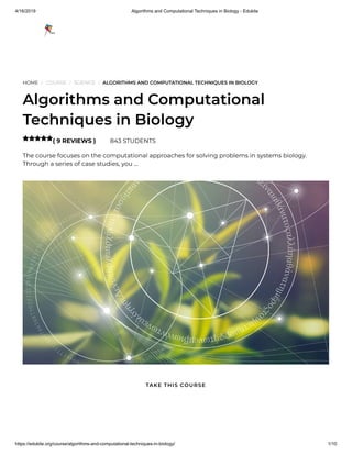 4/16/2019 Algorithms and Computational Techniques in Biology - Edukite
https://edukite.org/course/algorithms-and-computational-techniques-in-biology/ 1/10
HOME / COURSE / SCIENCE / ALGORITHMS AND COMPUTATIONAL TECHNIQUES IN BIOLOGY
Algorithms and Computational
Techniques in Biology
( 9 REVIEWS ) 843 STUDENTS
The course focuses on the computational approaches for solving problems in systems biology.
Through a series of case studies, you …

TAKE THIS COURSE
 