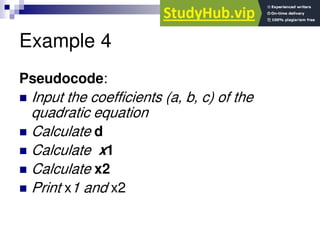Example 4
Pseudocode:
 Input the coefficients (a, b, c) of the
quadratic equation
 Calculate d
 Calculate x1
 Calculate x2
 Print x1 and x2
 