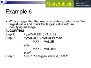 Example 6
 Write an algorithm that reads two values, determines the
largest value and prints the largest value with an
identifying message.
ALGORITHM
Step 1: Input VALUE1, VALUE2
Step 2: if (VALUE1 > VALUE2) then
MAX  VALUE1
else
MAX  VALUE2
endif
Step 3: Print “The largest value is”, MAX
 