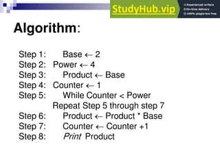 Algorithm:
Step 1: Base  2
Step 2: Power  4
Step 3: Product  Base
Step 4: Counter  1
Step 5: While Counter < Power
Repeat Step 5 through step 7
Step 6: Product  Product * Base
Step 7: Counter  Counter +1
Step 8: Print Product
 