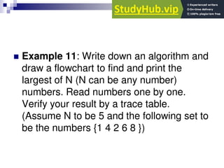  Example 11: Write down an algorithm and
draw a flowchart to find and print the
largest of N (N can be any number)
numbers. Read numbers one by one.
Verify your result by a trace table.
(Assume N to be 5 and the following set to
be the numbers {1 4 2 6 8 })
 