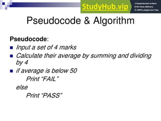 Pseudocode & Algorithm
Pseudocode:
 Input a set of 4 marks
 Calculate their average by summing and dividing
by 4
 if average is below 50
Print “FAIL”
else
Print “PASS”
 
