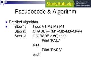 Pseudocode & Algorithm
 Detailed Algorithm
 Step 1: Input M1,M2,M3,M4
Step 2: GRADE  (M1+M2+M3+M4)/4
Step 3: if (GRADE < 50) then
Print “FAIL”
else
Print “PASS”
endif
 