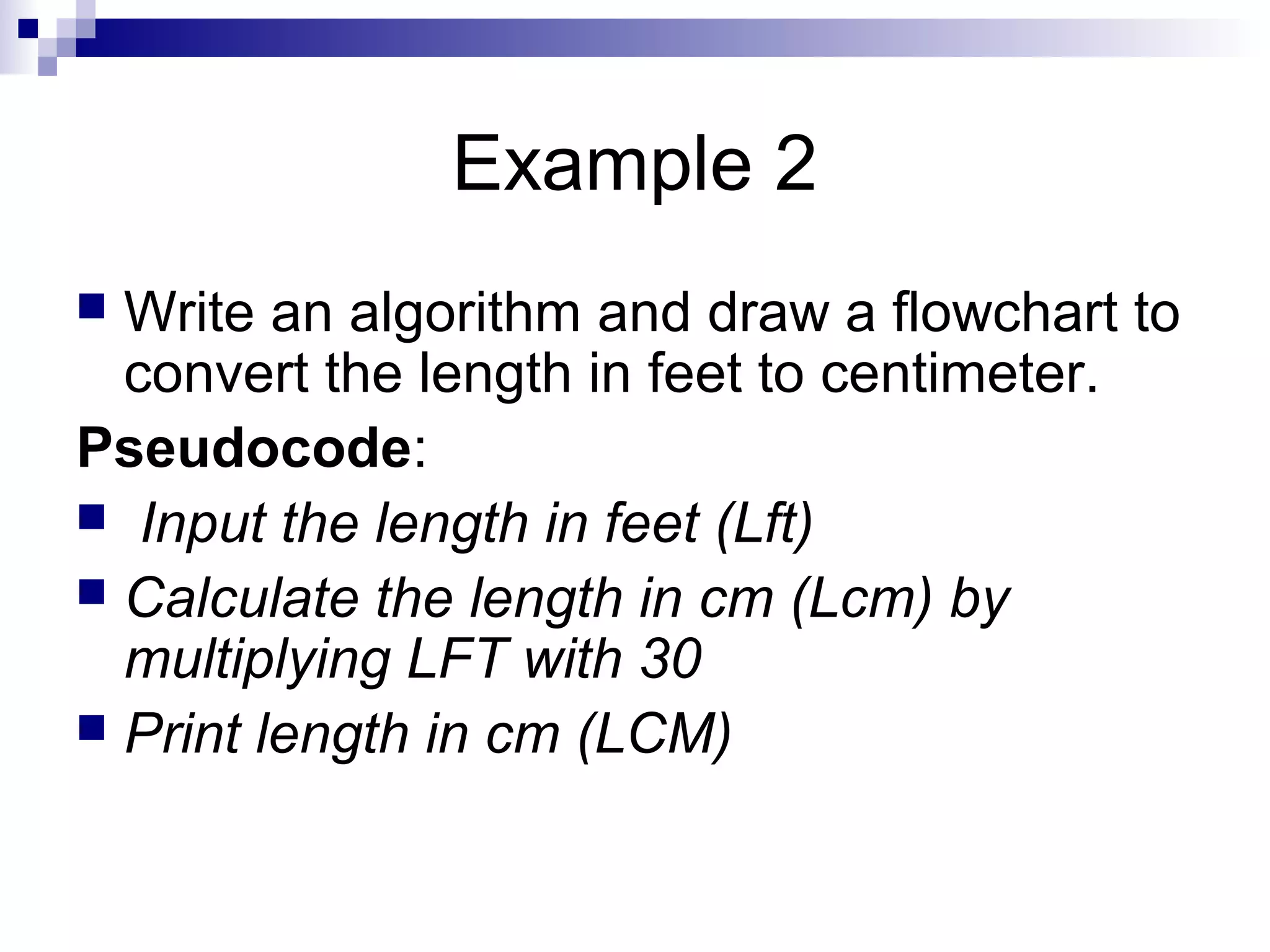 Example 2
 Write an algorithm and draw a flowchart to
convert the length in feet to centimeter.
Pseudocode:
 Input the length in feet (Lft)
 Calculate the length in cm (Lcm) by
multiplying LFT with 30
 Print length in cm (LCM)
 