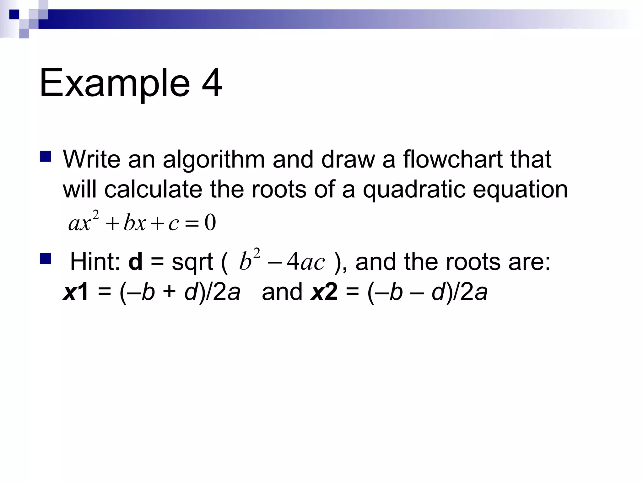 Example 4
 Write an algorithm and draw a flowchart that
will calculate the roots of a quadratic equation
 Hint: d = sqrt ( ), and the roots are:
x1 = (–b + d)/2a and x2 = (–b – d)/2a
2
0ax bx c+ + =
2
4b ac−
 