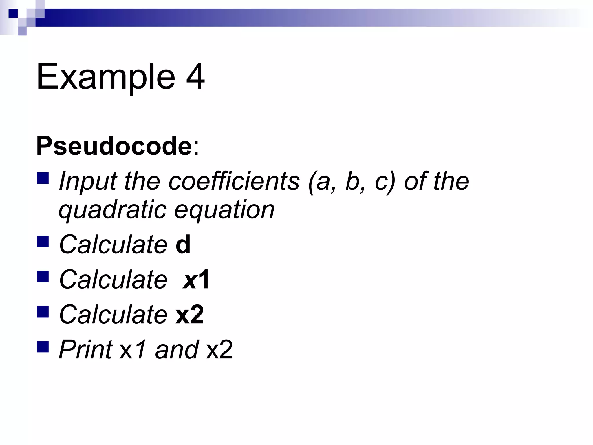 Example 4
Pseudocode:
 Input the coefficients (a, b, c) of the
quadratic equation
 Calculate d
 Calculate x1
 Calculate x2
 Print x1 and x2
 