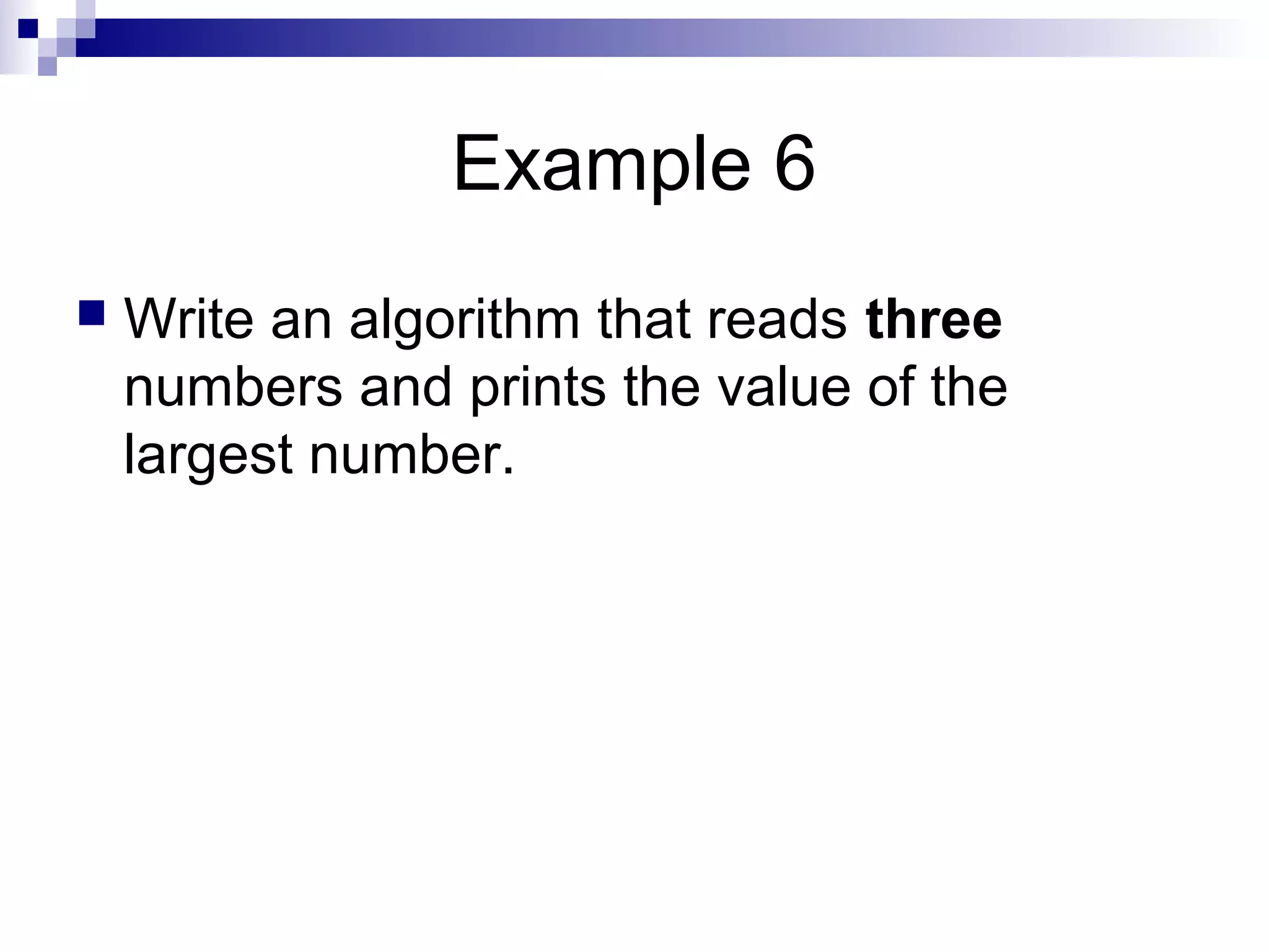 Example 6
 Write an algorithm that reads three
numbers and prints the value of the
largest number.
 