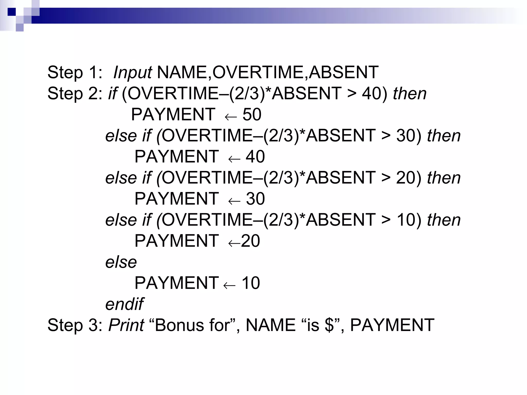 Step 1: Input NAME,OVERTIME,ABSENT
Step 2: if (OVERTIME–(2/3)*ABSENT > 40) then
PAYMENT ← 50
else if (OVERTIME–(2/3)*ABSENT > 30) then
PAYMENT ← 40
else if (OVERTIME–(2/3)*ABSENT > 20) then
PAYMENT ← 30
else if (OVERTIME–(2/3)*ABSENT > 10) then
PAYMENT ←20
else
PAYMENT ← 10
endif
Step 3: Print “Bonus for”, NAME “is $”, PAYMENT
 