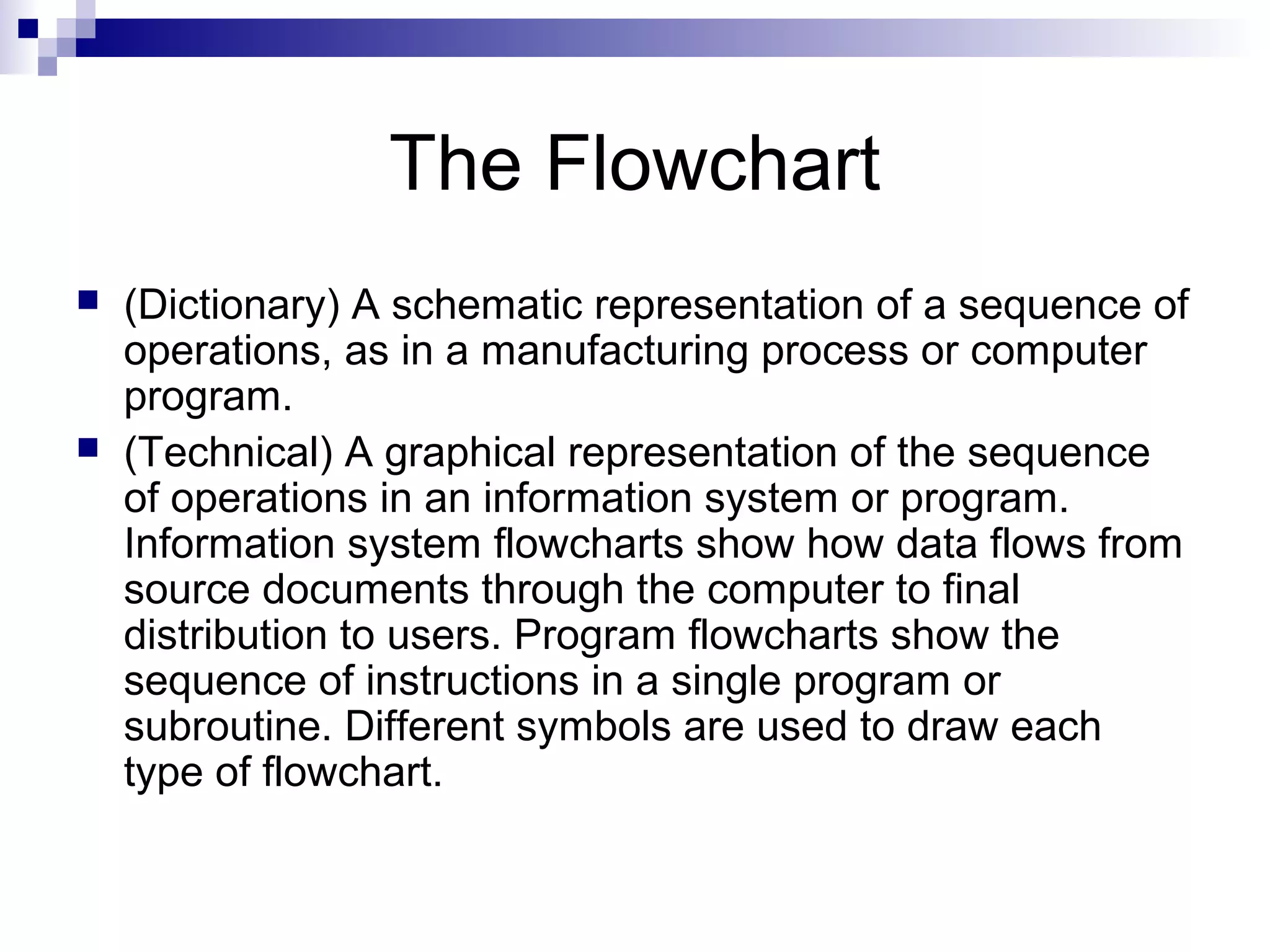 The Flowchart
 (Dictionary) A schematic representation of a sequence of
operations, as in a manufacturing process or computer
program.
 (Technical) A graphical representation of the sequence
of operations in an information system or program.
Information system flowcharts show how data flows from
source documents through the computer to final
distribution to users. Program flowcharts show the
sequence of instructions in a single program or
subroutine. Different symbols are used to draw each
type of flowchart.
 